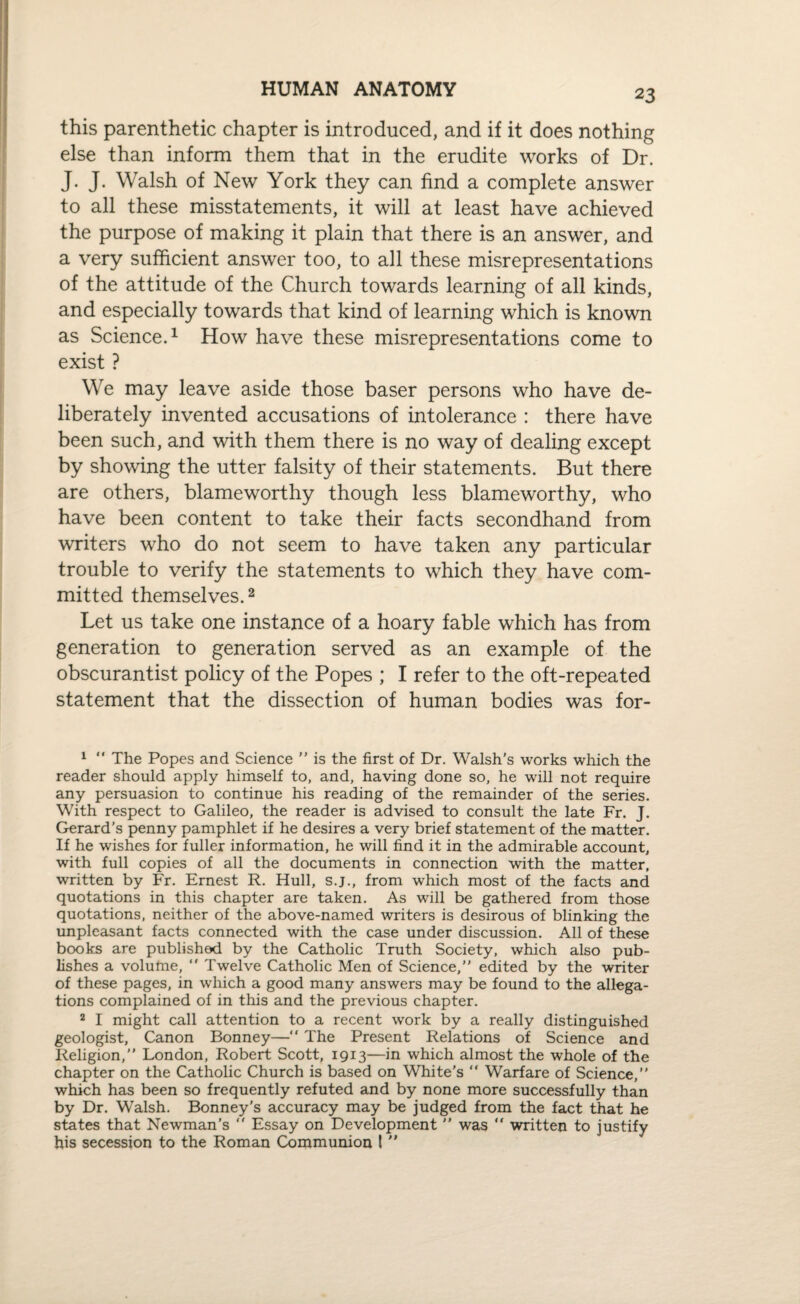 HUMAN ANATOMY this parenthetic chapter is introduced, and if it does nothing else than inform them that in the erudite works of Dr. J. J. Walsh of New York they can find a complete answer to all these misstatements, it will at least have achieved the purpose of making it plain that there is an answer, and a very sufficient answer too, to all these misrepresentations of the attitude of the Church towards learning of all kinds, and especially towards that kind of learning which is known as Science.1 How have these misrepresentations come to exist ? We may leave aside those baser persons who have de¬ liberately invented accusations of intolerance : there have been such, and with them there is no way of dealing except by showing the utter falsity of their statements. But there are others, blameworthy though less blameworthy, who have been content to take their facts secondhand from writers who do not seem to have taken any particular trouble to verify the statements to which they have com¬ mitted themselves.2 Let us take one instance of a hoary fable which has from generation to generation served as an example of the obscurantist policy of the Popes ; I refer to the oft-repeated statement that the dissection of human bodies was for- 1 “ The Popes and Science ” is the first of Dr. Walsh's works which the reader should apply himself to, and, having done so, he will not require any persuasion to continue his reading of the remainder of the series. With respect to Galileo, the reader is advised to consult the late Fr. J. Gerard’s penny pamphlet if he desires a very brief statement of the matter. If he wishes for fuller information, he will find it in the admirable account, with full copies of all the documents in connection with the matter, written by Fr. Ernest R. Hull, s.j., from which most of the facts and quotations in this chapter are taken. As will be gathered from those quotations, neither of the above-named writers is desirous of blinking the unpleasant facts connected with the case under discussion. All of these books are published by the Catholic Truth Society, which also pub¬ lishes a volume,  Twelve Catholic Men of Science,” edited by the writer of these pages, in which a good many answers may be found to the allega¬ tions complained of in this and the previous chapter. 2 I might call attention to a recent work by a really distinguished geologist, Canon Bonney—“ The Present Relations of Science and Religion,” London, Robert Scott, 1913—in which almost the whole of the chapter on the Catholic Church is based on White's “ Warfare of Science,” which has been so frequently refuted and by none more successfully than by Dr. Walsh. Bonney's accuracy may be judged from the fact that he states that Newman’s ” Essay on Development ” was “ written to justify his secession to the Roman Communion 1 
