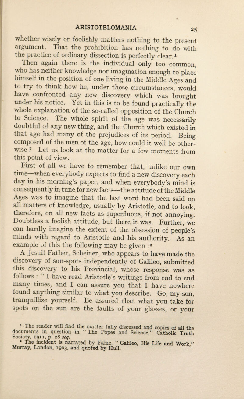ARISTOTELOMANIA whether wisely or foolishly matters nothing to the present argument. That the prohibition has nothing to do with the practice of ordinary dissection is perfectly clear.1 Then again there is the individual only too common, who has neither knowledge nor imagination enough to place himself in the position of one living in the Middle Ages and to try to think how he, under those circumstances, would have confronted any new discovery which was brought under his notice. Yet in this is to be found practically the whole explanation of the so-called opposition of the Church to Science. The whole spirit of the age was necessarily doubtful of any new thing, and the Church which existed in that age had many of the prejudices of its period. Being composed of the men of the age, how could it well be other¬ wise ? Let us look at the matter for a few moments from this point of view. First of all we have to remember that, unlike our own time—when everybody expects to find a new discovery each day in his morning’s paper, and when everybody's mind is consequently in tune for new facts—the attitude of the Middle Ages was to imagine that the last word had been said on all matters of knowledge, usually by Aristotle, and to look, therefore, on all new facts as superfluous, if not annoying. Doubtless a foolish attitude, but there it was. Further, we can hardly imagine the extent of the obsession of people's minds with regard to Aristotle and his authority. As an example of this the following may be given :2 .A Jesuit Father, Scheiner, who appears to have made the discovery of sun-spots independently of Galileo, submitted this discovery to his Provincial, whose response was as follows : “ I have read Aristotle's writings from end to end many times, and I can assure you that I have nowhere found anything similar to what you describe. Go, my son, tranquillize yourself. Be assured that what you take for spots on the sun are the faults of your glasses, or your 1 The reader will find the matter fully discussed and copies of all the documents in question in “ The Popes and Science, Catholic Truth Society, 1911, p. 28 seq. » The incident is narrated by Fahie,  Galileo, His Life and Work  Murray, London, 1903, and quoted by Hull.