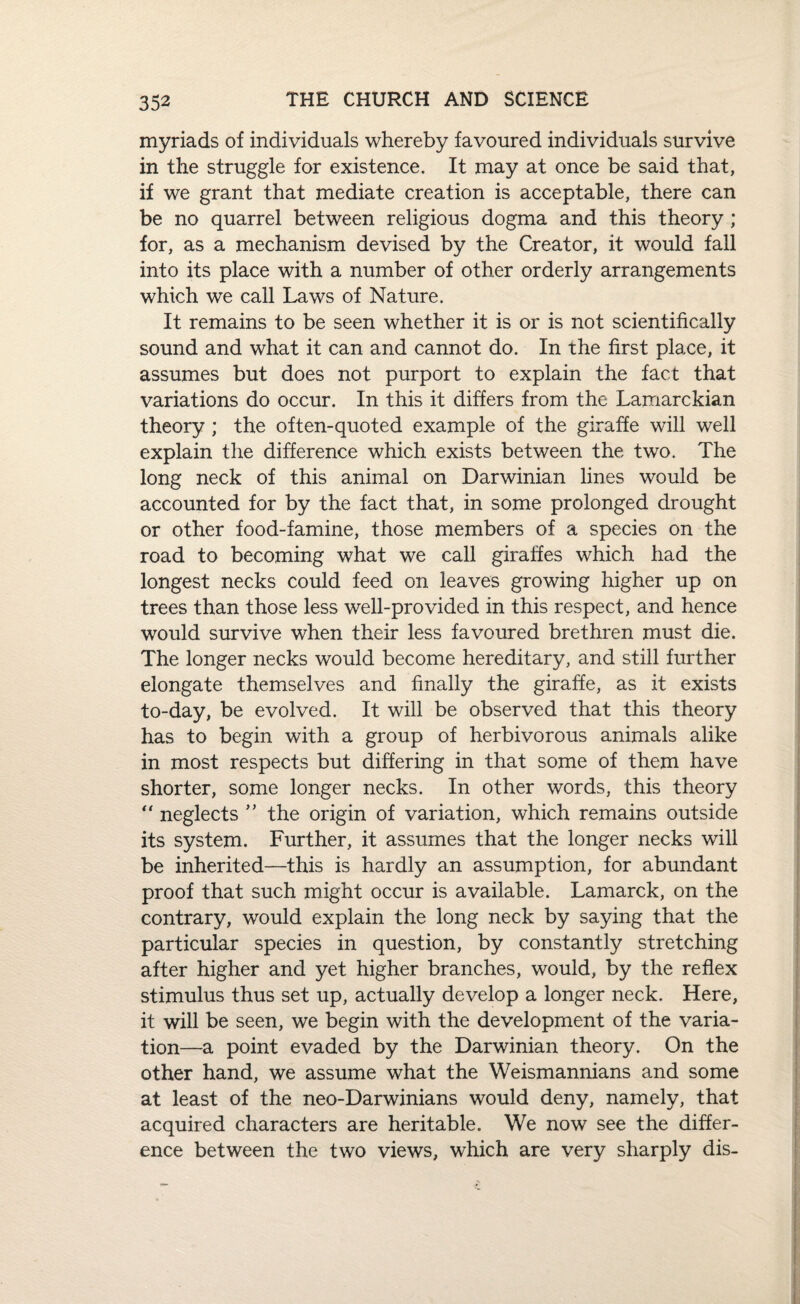 myriads of individuals whereby favoured individuals survive in the struggle for existence. It may at once be said that, if we grant that mediate creation is acceptable, there can be no quarrel between religious dogma and this theory; for, as a mechanism devised by the Creator, it would fall into its place with a number of other orderly arrangements which we call Laws of Nature. It remains to be seen whether it is or is not scientifically sound and what it can and cannot do. In the first place, it assumes but does not purport to explain the fact that variations do occur. In this it differs from the Lamarckian theory ; the often-quoted example of the giraffe will well explain the difference which exists between the two. The long neck of this animal on Darwinian lines would be accounted for by the fact that, in some prolonged drought or other food-famine, those members of a species on the road to becoming what we call giraffes which had the longest necks could feed on leaves growing higher up on trees than those less well-provided in this respect, and hence would survive when their less favoured brethren must die. The longer necks would become hereditary, and still further elongate themselves and finally the giraffe, as it exists to-day, be evolved. It will be observed that this theory has to begin with a group of herbivorous animals alike in most respects but differing in that some of them have shorter, some longer necks. In other words, this theory *' neglects ” the origin of variation, which remains outside its system. Further, it assumes that the longer necks will be inherited—this is hardly an assumption, for abundant proof that such might occur is available. Lamarck, on the contrary, would explain the long neck by saying that the particular species in question, by constantly stretching after higher and yet higher branches, would, by the reflex stimulus thus set up, actually develop a longer neck. Here, it will be seen, we begin with the development of the varia¬ tion—a point evaded by the Darwinian theory. On the other hand, we assume what the Weismannians and some at least of the neo-Darwinians would deny, namely, that acquired characters are heritable. We now see the differ¬ ence between the two views, which are very sharply dis-