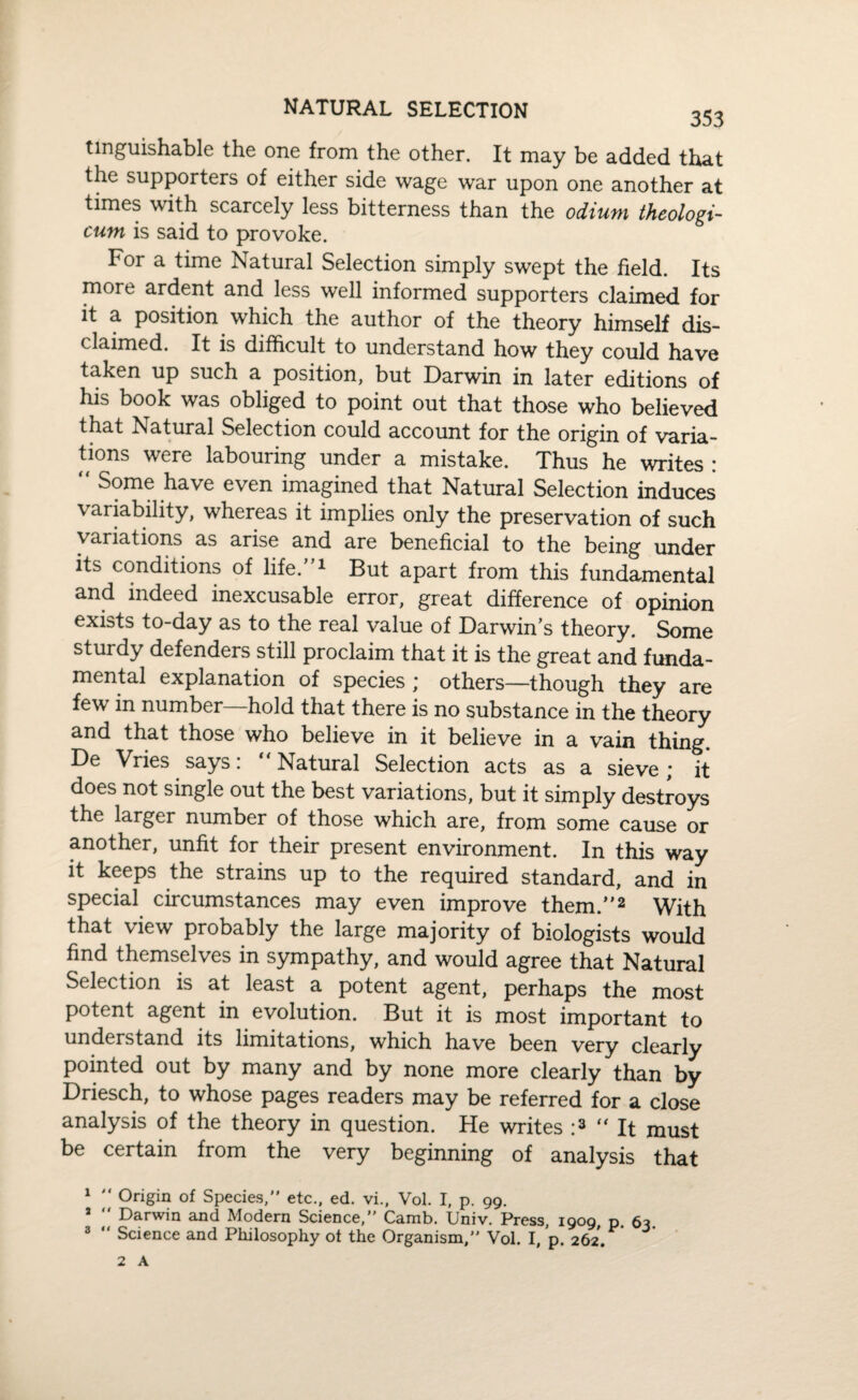 tinguishable the one from the other. It may be added that the supporters of either side wage war upon one another at times with scarcely less bitterness than the odium theologi- cum is said to provoke. For a time Natural Selection simply swept the field. Its more ardent and less well informed supporters claimed for it a position which the author of the theory himself dis¬ claimed. It is difficult to understand how they could have taken up such a position, but Darwin in later editions of his book was obliged to point out that those who believed that Natural Selection could account for the origin of varia¬ tions were labouring under a mistake. Thus he writes : “ Some have even imagined that Natural Selection induces variability, whereas it implies only the preservation of such variations as arise and are beneficial to the being under its conditions of life.”1 But apart from this fundamental and indeed inexcusable error, great difference of opinion exists to-day as to the real value of Darwin’s theory. Some sturdy defenders still proclaim that it is the great and funda¬ mental explanation of species ; others—though they are few in number—hold that there is no substance in the theory and that those who believe in it believe in a vain thing. De Vries says: “Natural Selection acts as a sieve; it does not single out the best variations, but it simply destroys the larger number of those which are, from some cause or another, unfit for their present environment. In this way it keeps the strains up to the required standard, and in special circumstances may even improve them.”2 With that view probably the large majority of biologists would find themselves in sympathy, and would agree that Natural Selection is at least a potent agent, perhaps the most potent agent in evolution. But it is most important to understand its limitations, which have been very clearly pointed out by many and by none more clearly than by Driesch, to whose pages readers may be referred for a close analysis of the theory in question. He writes :3 “It must be certain from the very beginning of analysis that 1 Origin of Species,” etc., ed. vi., Vol. I, p. 99. J Darwin and Modern Science,” Camb. Univ. Press, 1909 p 63 3 “ Science and Philosophy ot the Organism,” Vol. I, p. 262.