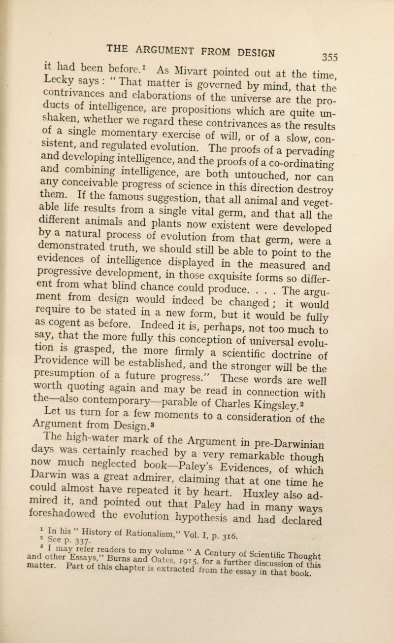uSS sba»s *Mivarl pointed oul “ «“ '”«• contLTZl- h , u 1S g0verned by mind, that the dnr/j f l und elaboratlons of the universe are the pro- shstL f “t®!llgence- are Propositions which are quite un- f n’ whether we regard these contrivances as the results oi a single momentary exercise of will, or of a slow con- S1S ,e*? ’ regulated evolution. The proofs of a pervading aSd comb Pmg mtf^mCe’ and the P™fc of a co-ordinating and combining intelligence, are both untouched, nor can theymCOnTfeltb f Pr°greSS 0i SdenCe in this directi°n destroy iS™,*., “ theufal?ous sWstion, that all animal and veget¬ al* life results from a single vital germ, and that all the bv a mt aTa * and ?lantS n°W existent were developed y natural process of evolution from that germ, were a demonstrated truth, we should still be able to point to the evidences of intelligence displayed in the measured and entfrom VebdetVm°Pimlnt' “ th°Se excluisite forms so differ- mpnf t ha,‘ b md Chance could Produce. ... The argu- renuirefrt°ombedetgtn/0Uld mdeed b® changed* would quire to be stated m a new form, but it would be fully sav °that tbebef0re't frdem * iS’ perhaPs’ not too much to tinn’ h t th “ore fu% this conception of universal evolu- p“ ■? Smsped the more firmly a scientific doctrine of ence will be established, and the stronger will be the presumption of a future progress.” These words are well th quoting again and may be read in connection with the—also contemporary—parable of Charles Kingsley.2 Let us turn for a few moments to a consideration of the Argument from Design A The high-water mark of the Argument in pre-Darwinian ays was certainly reached by a very remarkable though now much neglected book—Paley’s Evidences, of whkh Darwm was a great admirer, claiming that at one time he could almost have repeated it by heart. Huxley also ad- mired it, and pointed out that Paley had in many ways oreshadowed the evolution hypothesis and had declared 1 In his “ History of Rationalism, Vol. I d ti6 - See p. 337. ’ and o^ther1 Essaj^/^^urns aod^Oatc1!;111^', ^for^ further'd*6*1^3 bought matter. Part of this chapter is extract^'from the essly inttTbolk.^3