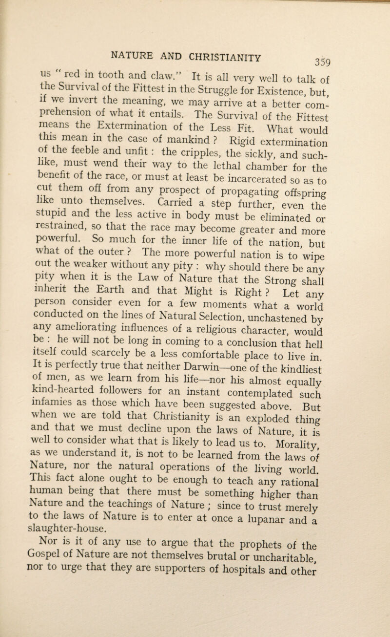 NATURE AND CHRISTIANITY , us “ red in tooth and claw.” It is all very well to talk of the Survival of the Fittest in the Struggle for Existence, but, if we invert the meaning, we may arrive at a better com¬ prehension of what it entails. The Survival of the Fittest means the Extermination of the Less Fit. What would this mean in the case of mankind ? Rigid extermination of the feeble and unfit : the cripples, the sickly, and such¬ like, must wend their way to the lethal chamber for the benefit of the race, or must at least be incarcerated so as to cut them off from any prospect of propagating offspring like unto themselves. Carried a step further, even the stupid and the less active in body must be eliminated or restrained, so that the race may become greater and more powerful. So much for the inner life of the nation, but what of the outer ? The more powerful nation is to wipe out the weaker without any pity : why should there be any pity when it is the Law of Nature that the Strong shall inherit the Earth and that Might is Right ? Let any person consider even for a few moments what a world conducted on the lines of Natural Selection, unchastened by any ameliorating influences of a religious character, would be : he will not be long in coming to a conclusion that hell itself could scarcely be a less comfortable place to live in. It is perfectly true that neither Darwin—one of the kindliest of men, as we learn from his life—nor his almost equally kind-hearted followers for an instant contemplated such infamies as those which have been suggested above. But when we are told that Christianity is an exploded thing and that we must decline upon the laws of Nature, it is well to consider what that is likely to lead us to. Morality, as we understand it, is not to be learned from the laws of Nature, nor the natural operations of the living world This fact alone ought to be enough to teach any rational human being that there must be something higher than Nature and the teachings of Nature * since to trust merely to the laws of Nature is to enter at once a lupanar and a slaughter-house. Nor is it of any use to argue that the prophets of the Gospel of Nature are not themselves brutal or uncharitable, nor to urge that they are supporters of hospitals and other