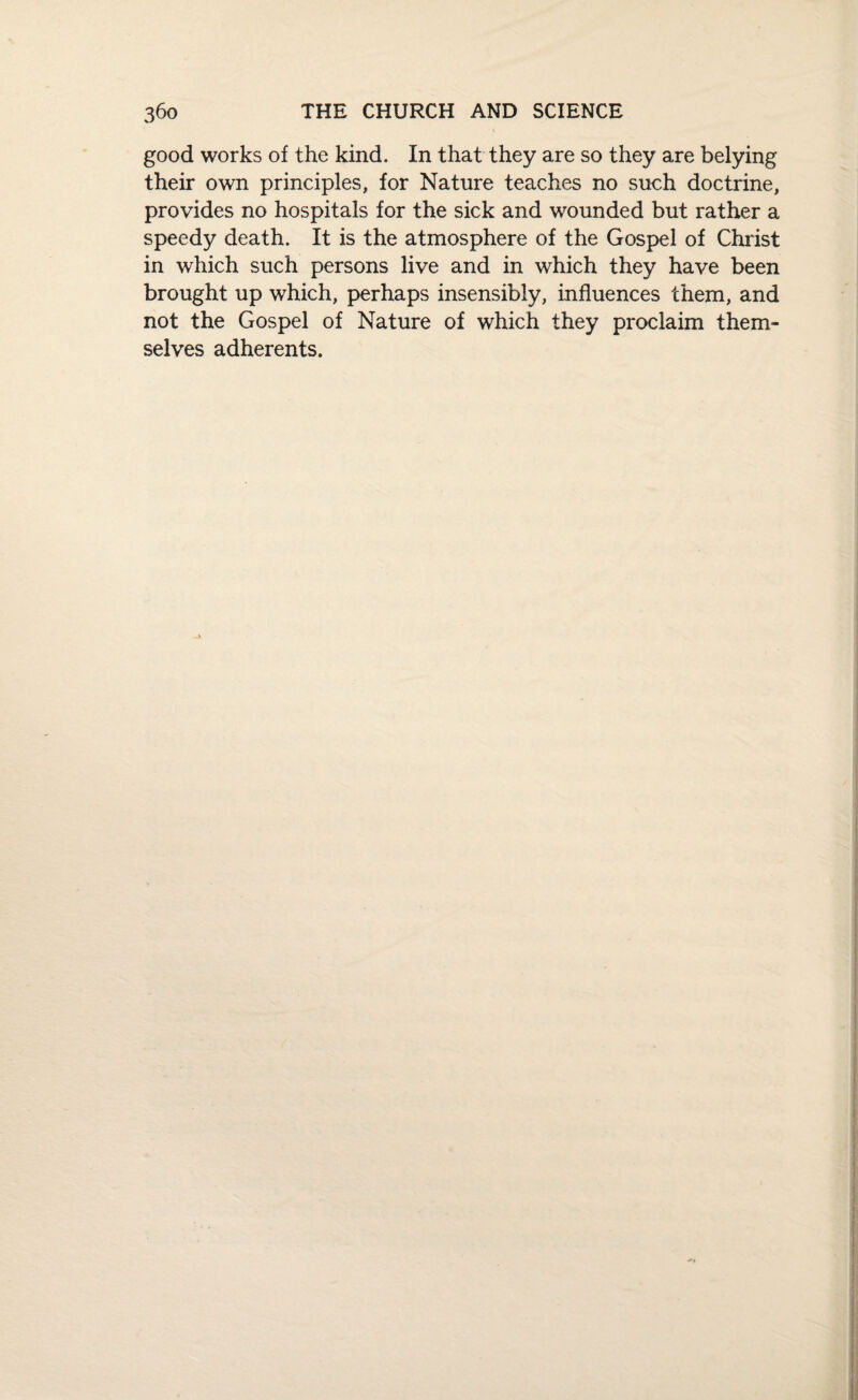 good works of the kind. In that they are so they are belying their own principles, for Nature teaches no such doctrine, provides no hospitals for the sick and wounded but rather a speedy death. It is the atmosphere of the Gospel of Christ in which such persons live and in which they have been brought up which, perhaps insensibly, influences them, and not the Gospel of Nature of which they proclaim them¬ selves adherents.
