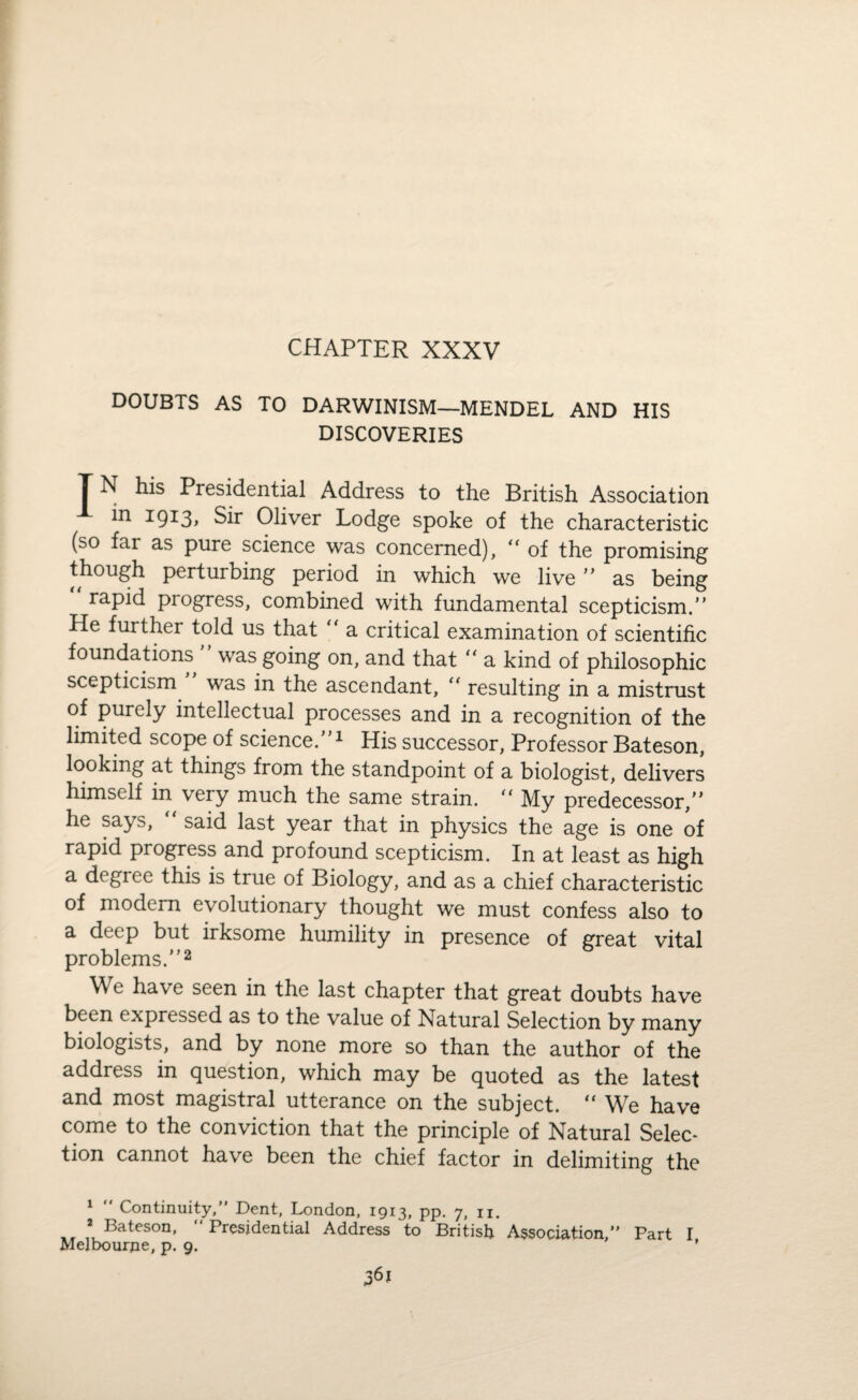 CHAPTER XXXV DOUBTS AS TO DARWINISM—MENDEL AND HIS DISCOVERIES T N his Presidential Address to the British Association in 1913, Sir Oliver Lodge spoke of the characteristic (so far as pure science was concerned), “ of the promising though perturbing period in which we live ” as being rapid pi ogress, combined with fundamental scepticism.” He further told us that “ a critical examination of scientific foundations ” was going on, and that “ a kind of philosophic scepticism was in the ascendant, “ resulting in a mistrust of purely intellectual processes and in a recognition of the limited scope of science.”1 His successor, Professor Bateson, looking at things from the standpoint of a biologist, delivers himself in very much the same strain. “ My predecessor,” he says, said last year that in physics the age is one of rapid progress and profound scepticism. In at least as high a degree this is true of Biology, and as a chief characteristic of modem evolutionary thought we must confess also to a deep but irksome humility in presence of great vital problems.”2 We have seen in the last chapter that great doubts have been expressed as to the value of Natural Selection by many biologists, and by none more so than the author of the address in question, which may be quoted as the latest and most magistral utterance on the subject. “ We have come to the conviction that the principle of Natural Selec¬ tion cannot have been the chief factor in delimiting the 1 Continuity,” Dent, London, 1913, pp. 7, n. 2 Bateson, “Presidential Address to British Association,” Part I Melbourjie, p. 9. '