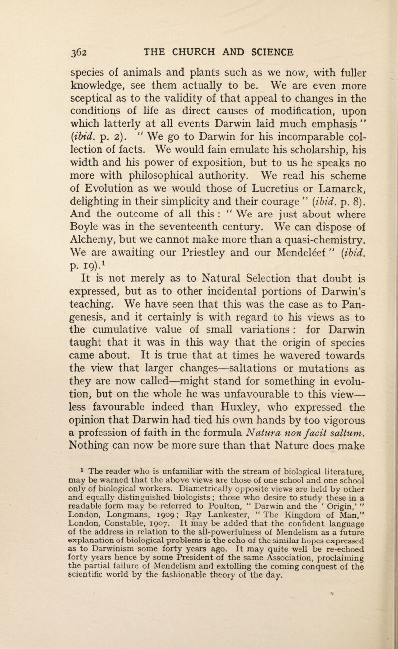 species of animals and plants such as we now, with fuller knowledge, see them actually to be. We are even more sceptical as to the validity of that appeal to changes in the conditions of life as direct causes of modification, upon which latterly at all events Darwin laid much emphasis (ibid. p. 2). “ We go to Darwin for his incomparable col¬ lection of facts. We would fain emulate his scholarship, his width and his power of exposition, but to us he speaks no more with philosophical authority. We read his scheme of Evolution as we would those of Lucretius or Lamarck, delighting in their simplicity and their courage ” (ibid. p. 8). And the outcome of all this : We are just about where Boyle was in the seventeenth century. We can dispose of Alchemy, but we cannot make more than a quasi-chemistry. We are awaiting our Priestley and our Mendeleef ” (ibid. P. 19).1 It is not merely as to Natural Selection that doubt is expressed, but as to other incidental portions of Darwin’s teaching. We have seen that this was the case as to Pan¬ genesis, and it certainly is with regard to his views as to the cumulative value of small variations : for Darwin taught that it was in this way that the origin of species came about. It is true that at times he wavered towards the view that larger changes—saltations or mutations as they are now called—might stand for something in evolu¬ tion, but on the whole he was unfavourable to this view— less favourable indeed than Huxley, who expressed the opinion that Darwin had tied his own hands by too vigorous a profession of faith in the formula Natura non facit saltum. Nothing can now be more sure than that Nature does make 1 The reader who is unfamiliar with the stream of biological literature, may be warned that the above views are those of one school and one school only of biological workers. Diametrically opposite views are held by other and equally distinguished biologists; those who desire to study these in a readable form may be referred to Poulton, “ Darwin and the ‘ Origin,' London, Longmans, 1909; Ray Lankester, “ The Kingdom of Man, London, Constable, 1907. It may be added that the confident language of the address in relation to the all-powerfulness of Mendelism as a future explanation of biological problems is the echo of the similar hopes expressed as to Darwinism some forty years ago. It may quite well be re-echoed forty years hence by some President of the same Association, proclaiming the partial failure of Mendelism and extolling the coming conquest of the scientific world by the fashionable theory of the day.