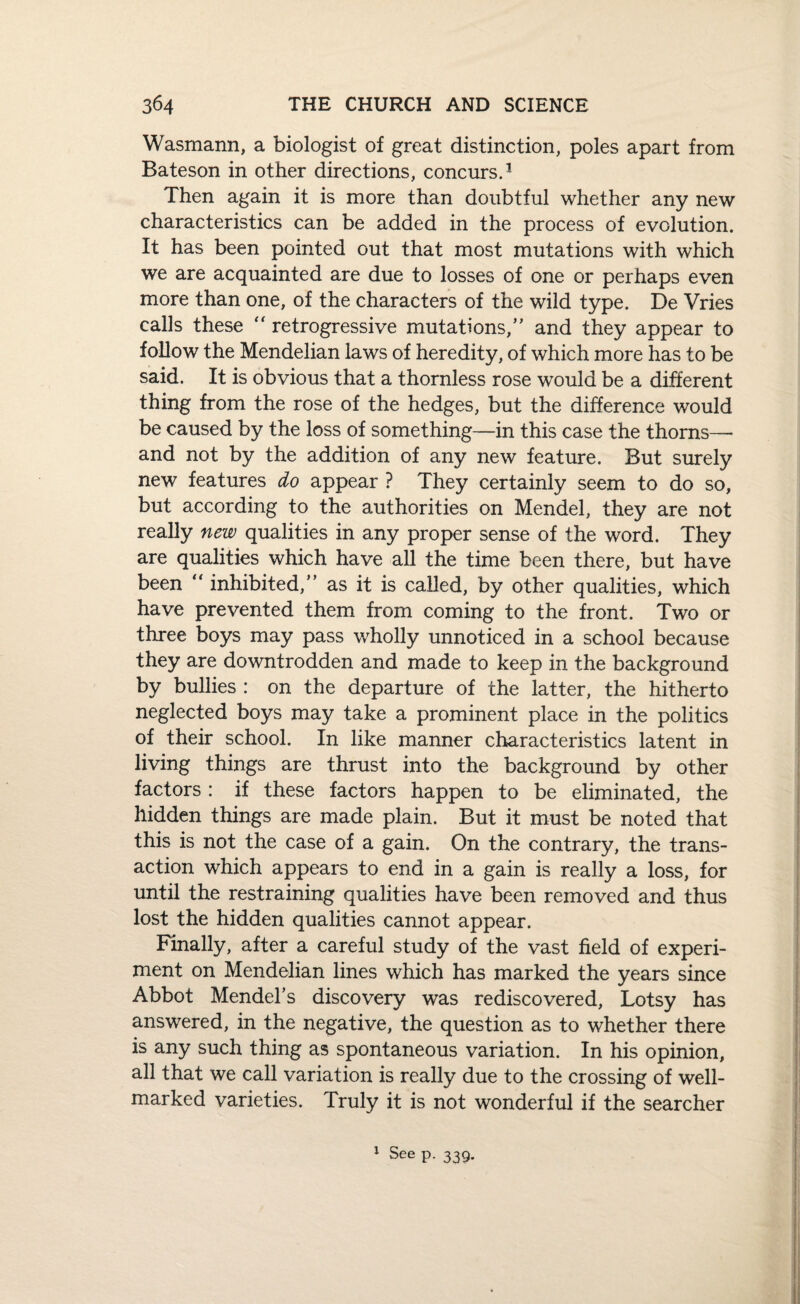 Wasmann, a biologist of great distinction, poles apart from Bateson in other directions, concurs.3 Then again it is more than doubtful whether any new characteristics can be added in the process of evolution. It has been pointed out that most mutations with which we are acquainted are due to losses of one or perhaps even more than one, of the characters of the wild type, De Vries calls these retrogressive mutations/' and they appear to follow the Mendelian laws of heredity, of which more has to be said. It is obvious that a thornless rose would be a different thing from the rose of the hedges, but the difference would be caused by the loss of something—in this case the thorns— and not by the addition of any new feature. But surely new features do appear ? They certainly seem to do so, but according to the authorities on Mendel, they are not really new qualities in any proper sense of the word. They are qualities which have all the time been there, but have been “ inhibited,” as it is called, by other qualities, which have prevented them from coming to the front. Two or three boys may pass wholly unnoticed in a school because they are downtrodden and made to keep in the background by bullies : on the departure of the latter, the hitherto neglected boys may take a prominent place in the politics of their school. In like manner characteristics latent in living things are thrust into the background by other factors : if these factors happen to be eliminated, the hidden things are made plain. But it must be noted that this is not the case of a gain. On the contrary, the trans¬ action which appears to end in a gain is really a loss, for until the restraining qualities have been removed and thus lost the hidden qualities cannot appear. Finally, after a careful study of the vast field of experi¬ ment on Mendelian lines which has marked the years since Abbot Mendel’s discovery was rediscovered, Lotsy has answered, in the negative, the question as to whether there is any such thing as spontaneous variation. In his opinion, all that we call variation is really due to the crossing of well- marked varieties. Truly it is not wonderful if the searcher 1 See p. 339.
