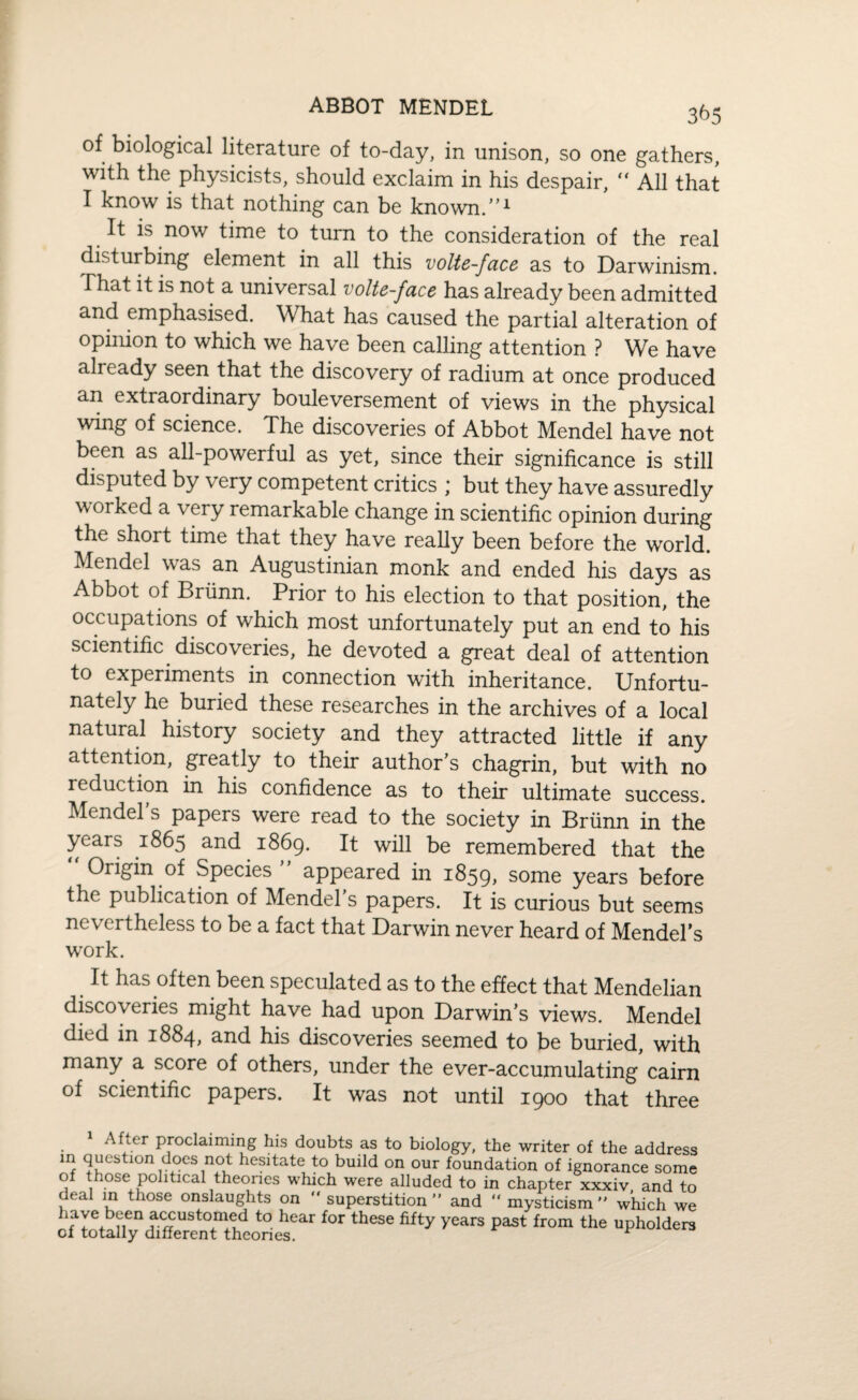 of biological literature of to-day, in unison, so one gathers, with the physicists, should exclaim in his despair, “ All that I know is that nothing can be known.”1 It is now time to turn to the consideration of the real disturbing element in all this volte-face as to Darwinism. That it is not a universal volte-face has already been admitted and emphasised. What has caused the partial alteration of opinion to which we have been calling attention ? We have already seen that the discovery of radium at once produced an extraordinary bouleversement of views in the physical wing of science. The discoveries of Abbot Mendel have not been as all-powerful as yet, since their significance is still disputed by very competent critics ; but they have assuredly worked a very remarkable change in scientific opinion during the short time that they have really been before the world. Mendel was an Augustinian monk and ended his days as Abbot of Briinn. Prior to his election to that position, the occupations of which most unfortunately put an end to his scientific discoveries, he devoted a great deal of attention to experiments in connection with inheritance. Unfortu¬ nately he buried these researches in the archives of a local natural history society and they attracted little if any attention, greatly to their author’s chagrin, but with no reduction in his confidence as to their ultimate success. Mendel’s papers were read to the society in Briinn in the years 1865 and 1869. It will be remembered that the Origin of Species appeared in 1859, some years before the publication of Mendel’s papers. It is curious but seems nevertheless to be a fact that Darwin never heard of Mendel’s work. It has often been speculated as to the effect that Mendelian discoveries might have had upon Darwin’s views. Mendel died in 1884, and his discoveries seemed to be buried, with many a score of others, under the ever-accumulating cairn of scientific papers. It was not until 1900 that three After proclaiming his doubts as to biology, the writer of the address m question does not hesitate to build on our foundation of ignorance some of those political theories which were alluded to in chapter xxxiv and to deal in those onslaughts on “ superstition” and mysticism” which we have been accustomed to hear for these fifty years past from the upholders ct totally different theories.