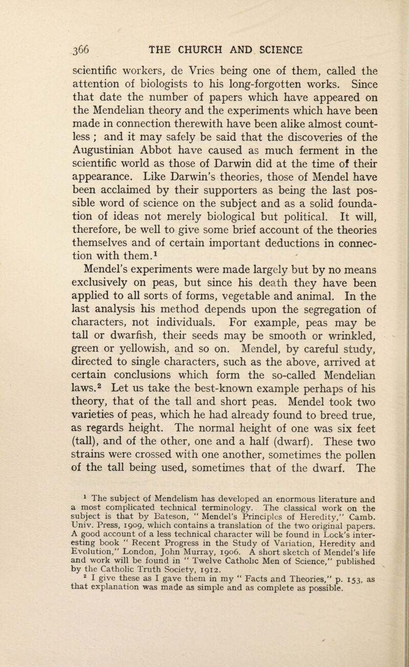 scientific workers, de Vries being one of them, called the attention of biologists to his long-forgotten works. Since that date the number of papers which have appeared on the Mendelian theory and the experiments which have been made in connection therewith have been alike almost count¬ less ; and it may safely be said that the discoveries of the Augustinian Abbot have caused as much ferment in the scientific world as those of Darwin did at the time of their appearance. Like Darwin’s theories, those of Mendel have been acclaimed by their supporters as being the last pos¬ sible word of science on the subject and as a solid founda¬ tion of ideas not merely biological but political. It will, therefore, be well to give some brief account of the theories themselves and of certain important deductions in connec¬ tion with them.1 Mendel’s experiments were made largely but by no means exclusively on peas, but since his death they have been applied to all sorts of forms, vegetable and animal. In the last analysis his method depends upon the segregation of characters, not individuals. For example, peas may be tall or dwarfish, their seeds may be smooth or wrinkled, green or yellowish, and so on. Mendel, by careful study, directed to single characters, such as the above, arrived at certain conclusions which form the so-called Mendelian laws.2 Let us take the best-known example perhaps of his theory, that of the tall and short peas. Mendel took two varieties of peas, which he had already found to breed true, as regards height. The normal height of one was six feet (tall), and of the other, one and a half (dwarf). These two strains were crossed with one another, sometimes the pollen of the tall being used, sometimes that of the dwarf. The 1 The subject of Mendelism has developed an enormous literature and a most complicated technical terminology. The classical work on the subject is that by Bateson, “ Mendel’s Principles of Heredity,” Camb. Univ. Press, 1909, which contains a translation of the two original papers. A good account of a less technical character will be found in Lock’s inter¬ esting book Recent Progress in the Study of Variation, Heredity and Evolution,” London, John Murray, 1906. A short sketch of Mendel's life and work will be found in Twelve Catholic Men of Science,” published by the Catholic Truth Society, 1912. 2 I give these as I gave them in my “ Facts and Theories,” p. 153, as that explanation was made as simple and as complete as possible.