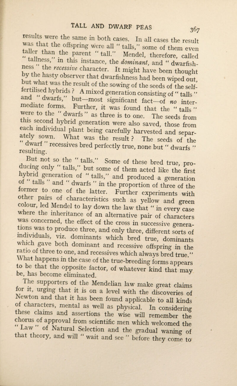 tall and dwarf peas 367 results were the same in both cases. In all cases the result was that the offspring were all “ tails,” some of them even ta ler than the parent '* tall.” Mendel, therefore, called taimess, m this instance, the dominant, and dwarfish- l !eUfVe character- It might have been thought y e hasty observer that dwarfishness had been wiped out W r ainT SUlt °f the sowin& of the seeds oi the self- fertrhsed hybrids ? A mixed generation consisting of “ tails ” nd dwarfs, but—most significant fact—of no inter- mediate forms. Further, it was found that the tails ” were to the dwarfs ” as three is to one. The seeds from k second hybrid generation were also saved, those from each individual plant being carefully harvested and separ- ately sown. What was the result? The seeds of the dwarf recessives bred perfectly true, none but “ dwarfs ” resulting. But not so the “ tails.” Some of these bred true, pro- ducmg only tails,” but some of them acted like the first hybrid generation of “ tails,” and produced a generation tails and dwarfs in the proportion of three of the former to one of the latter. Further experiments with other pairs of characteristics such as yellow and green colour, led Mendel to lay down the law that “ in every case w ere the inheritance of an alternative pair of characters was concerned, the effect of the cross in successive genera¬ tions was to produce three, and only three, different sorts of individuals, viz. dominants which bred true, dominants which gave both dominant and recessive offspring in the ratio of three to one, and recessives which always bred true ” What happens m the case of the true-breeding forms appears to be that the opposite factor, of whatever kind that may be, has become eliminated. The supporters of the Mendelian law make great claims or it, urging that it is on a level with the discoveries of Newton and that it has been found applicable to all kinds o characters, mental as well as physical. In considering these claims and assertions the wise will remember the chorus of approval from scientific men which welcomed the Law of Natural Selection and the gradual waning of that theory, and will - wait and see ” before they come to