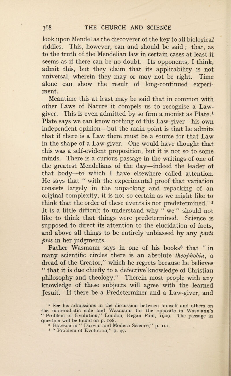 look upon Mendel as the discoverer of the key to all biological riddles. This, however, can and should be said ; that, as to the truth of the Mendelian law in certain cases at least it seems as if there can be no doubt. Its opponents, I think, admit this, but they claim that its applicability is not universal, wherein they may or may not be right. Time alone can show the result of long-continued experi¬ ment. Meantime this at least may be said that in common with other Laws of Nature it compels us to recognise a Law¬ giver. This is even admitted by so firm a monist as Plate.1 Plate says we can know nothing of this Law-giver—his own independent opinion—but the main point is that he admits that if there is a Law there must be a source for that Law in the shape of a Law-giver. One would have thought that this was a self-evident proposition, but it is not so to some minds. There is a curious passage in the writings of one of the greatest Mendelians of the day—indeed the leader of that body—to which I have elsewhere called attention. He says that “ with the experimental proof that variation consists largely in the unpacking and repacking of an original complexity, it is not so certain as we might like to think that the order of these events is not predetermined.”2 It is a little difficult to understand why “ we should not like to think that things were predetermined. Science is supposed to direct its attention to the elucidation of facts, and above all things to be entirely unbiassed by any parti pris in her judgments. Father Wasmann says in one of his books3 that “ in many scientific circles there is an absolute theophobia, a dread of the Creator,” which he regrets because he believes “ that it is due chiefly to a defective knowledge of Christian philosophy and theology.” Therein most people with any knowledge of these subjects will agree with the learned Jesuit. If there be a Predeterminer and a Law-giver, and 1 See his admissions in the discussion between himself and others on the materialistic side and Wasmann for the opposite in Wasmann’s “ Problem of Evolution, London, Kegan Paul, 1909. The passage in question will be found on p. 108. 2 Bateson in “ Darwin and Modern Science, p. 101. 3 “ Problem of Evolution, p. 47.