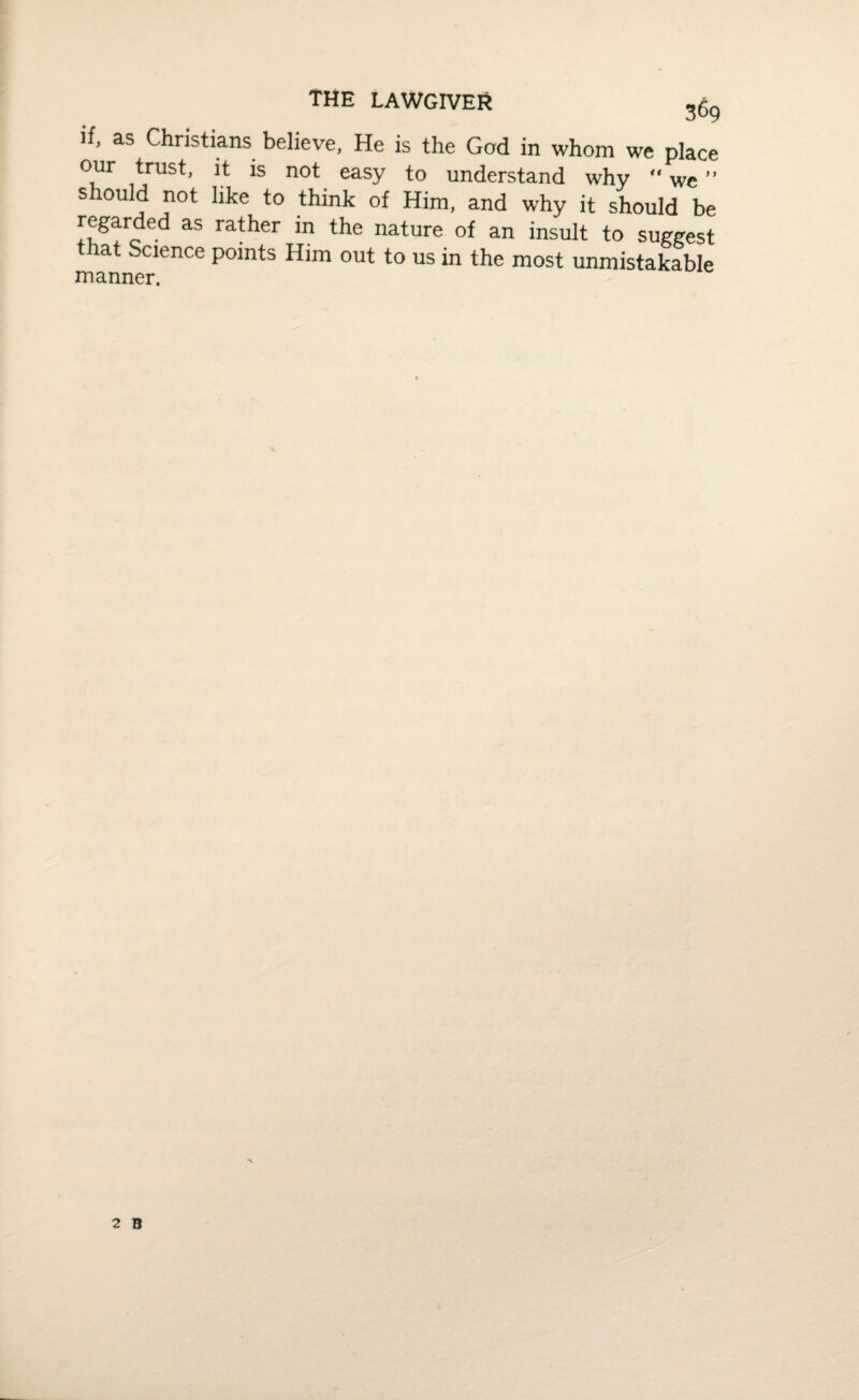 THE LAWGIVER if, as Christians believe, He is the God in whom we place our trust, it is not easy to understand why “ we ” s lould not like to think of Him, and why it should be regarded as rather in the nature of an insult to suggest t lat Science points Him out to us in the most unmistakable