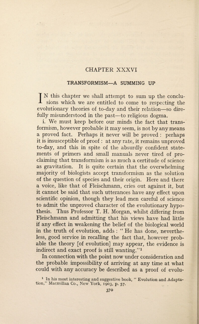CHAPTER XXXVI TRANSFORMISM—A SUMMING UP IN this chapter we shall attempt to sum up the conclu¬ sions which we are entitled to come to respecting the evolutionary theories of to-day and their relation—so dire- fully misunderstood in the past—to religious dogma. i. We must keep before our minds the fact that trans¬ formism, however probable it may seem, is not by any means a proved fact. Perhaps it never will be proved : perhaps it is insusceptible of proof : at any rate, it remains unproved to-day, and this in spite of the absurdly confident state¬ ments of primers and small manuals never tired of pro¬ claiming that transformism is as much a certitude of science as gravitation. It is quite certain that the overwhelming majority of biologists accept transformism as the solution of the question of species and their origin. Here and there a voice, like that of Fleischmann, cries out against it, but it cannot be said that such utterances have any effect upon scientific opinion, though they lead men careful of science to admit the unproved character of the evolutionary hypo¬ thesis. Thus Professor T. H. Morgan, whilst differing from Fleischmann and admitting that his views have had little if any effect in weakening the belief of the biological world in the truth of evolution, adds : “ He has done, neverthe¬ less, good service in recalling the fact that, however prob¬ able the theory [of evolution] may appear, the evidence is indirect and exact proof is still wanting.”1 In connection with the point now under consideration and the probable impossibility of arriving at any time at what could with any accuracy be described as a proof of evolu- 1 In his most interesting and suggestive book, “ Evolution and Adapta¬ tion, Macmillan Co., New York, 1903, p. 57.