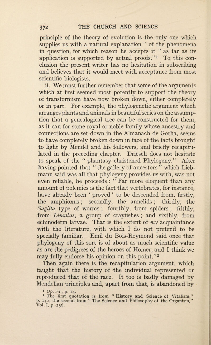 principle of the theory of evolution is the only one which supplies us with a natural explanation ” of the phenomena in question, for which reason he accepts it as far as its application is supported by actual proofs.”1 To this con¬ clusion the present writer has no hesitation in subscribing and believes that it would meet with acceptance from most scientific biologists. ii. We must further remember that some of the arguments which at first seemed most potently to support the theory of transformism have now broken down, either completely or in part. For example, the phylogenetic argument which arranges plants and animals in beautiful series on the assump¬ tion that a genealogical tree can be constructed for them, as it can for some royal or noble family whose ancestry and connections are set down in the Almanach de Gotha, seems to have completely broken down in face of the facts brought to light by Mendel and his followers, and briefly recapitu¬ lated in the preceding chapter. Driesch does not hesitate to speak of the phantasy christened Phytogeny.” After having pointed that “ the gallery of ancestors ” which Lieb- mann said was all that phytogeny provides us with, was not even reliable, he proceeds : “ Far more eloquent than any amount of polemics is the fact that vertebrates, for instance, have already been ‘ proved ’ to be descended from, firstly, the amphioxus; secondly, the annelids; thirdly, the Sagitta type of worms ; fourthly, from spiders ; fifthly, from Limulus, a group of crayfishes ; and sixthly, from echinoderm larvae. That is the extent of my acquaintance with the literature, with which I do not pretend to be specially familiar. Emil du Bois-Reymond said once that phytogeny of this sort is of about as much scientific value as are the pedigrees of the heroes of Homer, and I think we may fully endorse his opinion on this point.”2 Then again there is the recapitulation argument, which taught that the history of the individual represented or reproduced that of the race. It too is badly damaged by Mendelian principles and, apart from that, is abandoned by 1 Op. at., p. 14. 2 The first quotation is from “ History and Science of Vitalism,” p. 140, the second from “ The Science and Philosophy of the Organism,” Vol. I, p. 256.