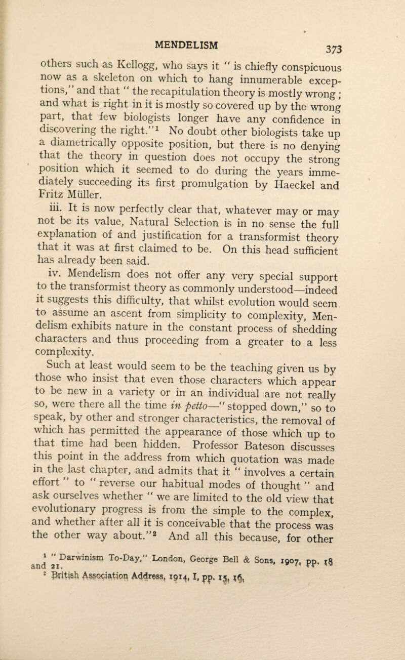 MENDELISM 373 others such as Kellogg, who says it “ is chiefly conspicuous now as a skeleton on which to hang innumerable excep¬ tions, and that the recapitulation theory is mostly wrong; and what is right in it is mostly so covered up by the wrong part, that few biologists longer have any confidence in discovering the right.1 No doubt other biologists take up a diametrically opposite position, but there is no denying that the theory in question does not occupy the strong position which it seemed to do during the years imme¬ diately succeeding its first promulgation by Haeckel and Fritz Muller. iii. It is now perfectly clear that, whatever may or may not be its value, Natural Selection is in no sense the full explanation of and justification for a transformist theory that it was at first claimed to be. On this head sufficient has already been said. iv. Mendelism does not offer any very special support to the transformist theory as commonly understood—indeed it suggests this difficulty, that whilst evolution would seem to assume an ascent from simplicity to complexity, Men¬ delism exhibits nature in the constant process of shedding characters and thus proceeding from a greater to a less complexity. Such at least w^ould seem to be the teaching given us by those wrho insist that even those characters which appear to be new in a variety or in an individual are not really so, were there all the time in petto— stopped down, so to speak, by other and stronger characteristics, the removal of which has permitted the appearance of those which up to that time had been hidden. Professor Bateson discusses this point in the address from which quotation was made in the last chapter, and admits that it “ involves a certain effort to “ reverse our habitual modes of thought and ask ourselves whether “ we are limited to the old view that evolutionary progress is from the simple to the complex, and whether after all it is conceivable that the process was the other way about.2 And all this because, for other ^ Darwinism To-Day,” London, George Bell & Sons, 1907, pp.