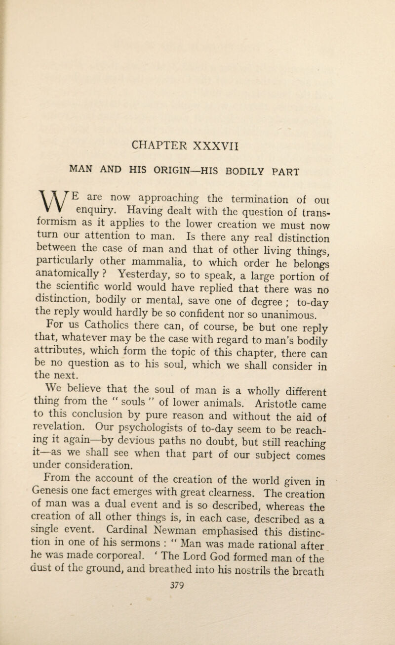 CHAPTER XXXVII MAN AND HIS ORIGIN—HIS BODILY PART WE are now approaching the termination of out enquiry. Having dealt with the question of trails- formism as it applies to the lower creation we must now turn our attention to man. Is there any real distinction between the case of man and that of other living things, particularly other mammalia, to which order he belongs anatomically ? Yesterday, so to speak, a large portion of the scientific world would have replied that there was no distinction, bodily or mental, save one of degree * to-day the reply would hardly be so confident nor so unanimous. For us Catholics there can, of course, be but one reply that, whatever may be the case with regard to man’s bodily attributes, which form the topic of this chapter, there can be no question as to his soul, which we shall consider in the next. We believe that the soul of man is a wholly different thing from the souls ” of lower animals. Aristotle came to this conclusion by pure reason and without the aid of revelation. Our psychologists of to-day seem to be reach¬ ing it again—by devious paths no doubt, but still reaching it as we shall see when that part of our subject comes under consideration. From the account of the creation of the world given in Genesis one fact emerges with great clearness. The creation of man was a dual event and is so described, whereas the creation of all other things is, in each case, described as a single event. Cardinal Newman emphasised this distinc¬ tion in one of his sermons : “ Man was made rational after he was made corporeal. * The Lord God formed man of the dust of the ground, and breathed into his nostrils the breath
