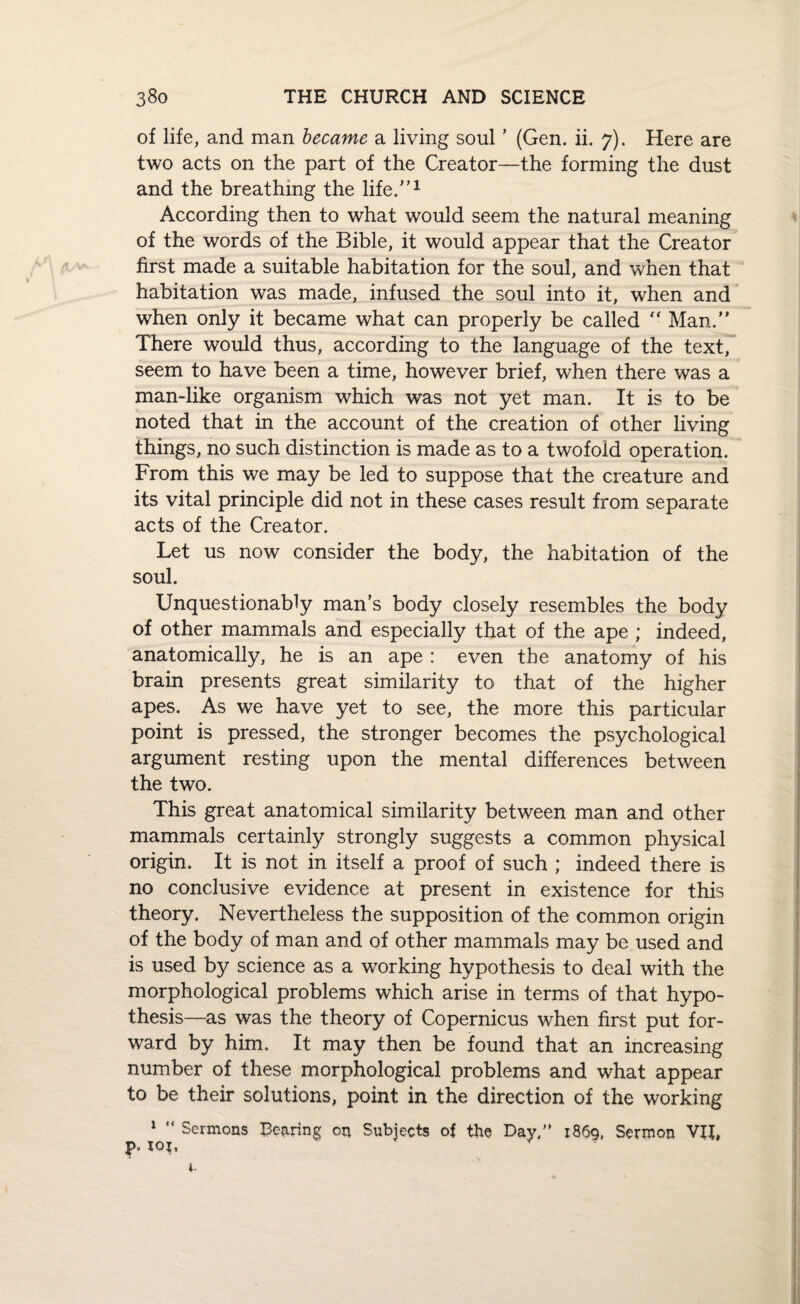of life, and man became a living soul ’ (Gen. ii. 7). Here are two acts on the part of the Creator—the forming the dust and the breathing the life.”1 According then to what would seem the natural meaning of the words of the Bible, it would appear that the Creator first made a suitable habitation for the soul, and when that habitation was made, infused the soul into it, when and when only it became what can properly be called “ Man.” There would thus, according to the language of the text, seem to have been a time, however brief, when there was a man-like organism which was not yet man. It is to be noted that in the account of the creation of other living things, no such distinction is made as to a twofold operation. From this we may be led to suppose that the creature and its vital principle did not in these cases result from separate acts of the Creator. Let us now consider the body, the habitation of the soul. Unquestionably man’s body closely resembles the body of other mammals and especially that of the ape ; indeed, anatomically, he is an ape : even the anatomy of his brain presents great similarity to that of the higher apes. As we have yet to see, the more this particular point is pressed, the stronger becomes the psychological argument resting upon the mental differences between the two. This great anatomical similarity between man and other mammals certainly strongly suggests a common physical origin. It is not in itself a proof of such ; indeed there is no conclusive evidence at present in existence for this theory. Nevertheless the supposition of the common origin of the body of man and of other mammals may be used and is used by science as a working hypothesis to deal with the morphological problems which arise in terms of that hypo¬ thesis—as was the theory of Copernicus when first put for¬ ward by him. It may then be found that an increasing number of these morphological problems and what appear to be their solutions, point in the direction of the working 1 “ Sermons Bearing on Subjects of the Day. 1869, Sermon VII, P* roj.