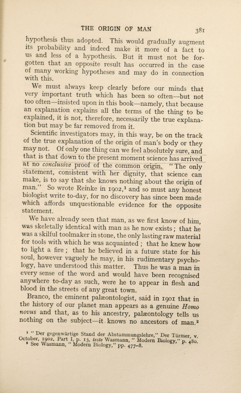 hypothesis thus adopted. This would gradually augment its probability and indeed make it more of a fact to us and less of a hypothesis. But it must not be for¬ gotten that an opposite result has occurred in the case of many working hypotheses and may do in connection with this. We must always keep clearly before our minds that very important truth which has been so often—but not too often—insisted upon in this book—namely, that because an explanation explains all the terms of the thing to be explained, it is not, therefore, necessarily the true explana¬ tion but may be far removed from it. Scientific investigators may, in this way, be on the track of the true explanation of the origin of man’s body or they may not. Of only one thing can we feel absolutely sure, and that is that down to the present moment science has arrived at no conclusive proof of the common origin. “The only statement, consistent with her dignity, that science can make, is to say that she knows nothing about the origin of man.” So wrote Reinke in 1902,1 and so must any honest biologist write to-day, for no discovery has since been made which affords unquestionable evidence for the opposite statement. We have already seen that man, as we first know of him, was skeletally identical with man as he now exists; that he was a skilful toolmaker in stone, the only lasting raw material for tools with which he was acquainted ; that he knew how to light a fire ; that he believed in a future state for his soul, however vaguely he may, in his rudimentary psycho¬ logy* have understood this matter. Thus he was a man in every sense of the word and would have been recognised anywhere to-day as such, were he to appear in flesh and blood in the streets of any great town. Branco, the eminent palaeontologist, said in 1901 that in the history of our planet man appears as a genuine Homo novus and that, as to his ancestry, palaeontology tells us nothing on the subject—it . knows no ancestors of man.2 1 “ Der gegenwartige Stand der Abstammungslehre, Der Tiirmer v. October, 1902, Part I, p. 13, teste Wasmann, “ Modern Biology, p. 4'8o * See Wasmann, Modern Biology, pp. 477-8. F * ‘