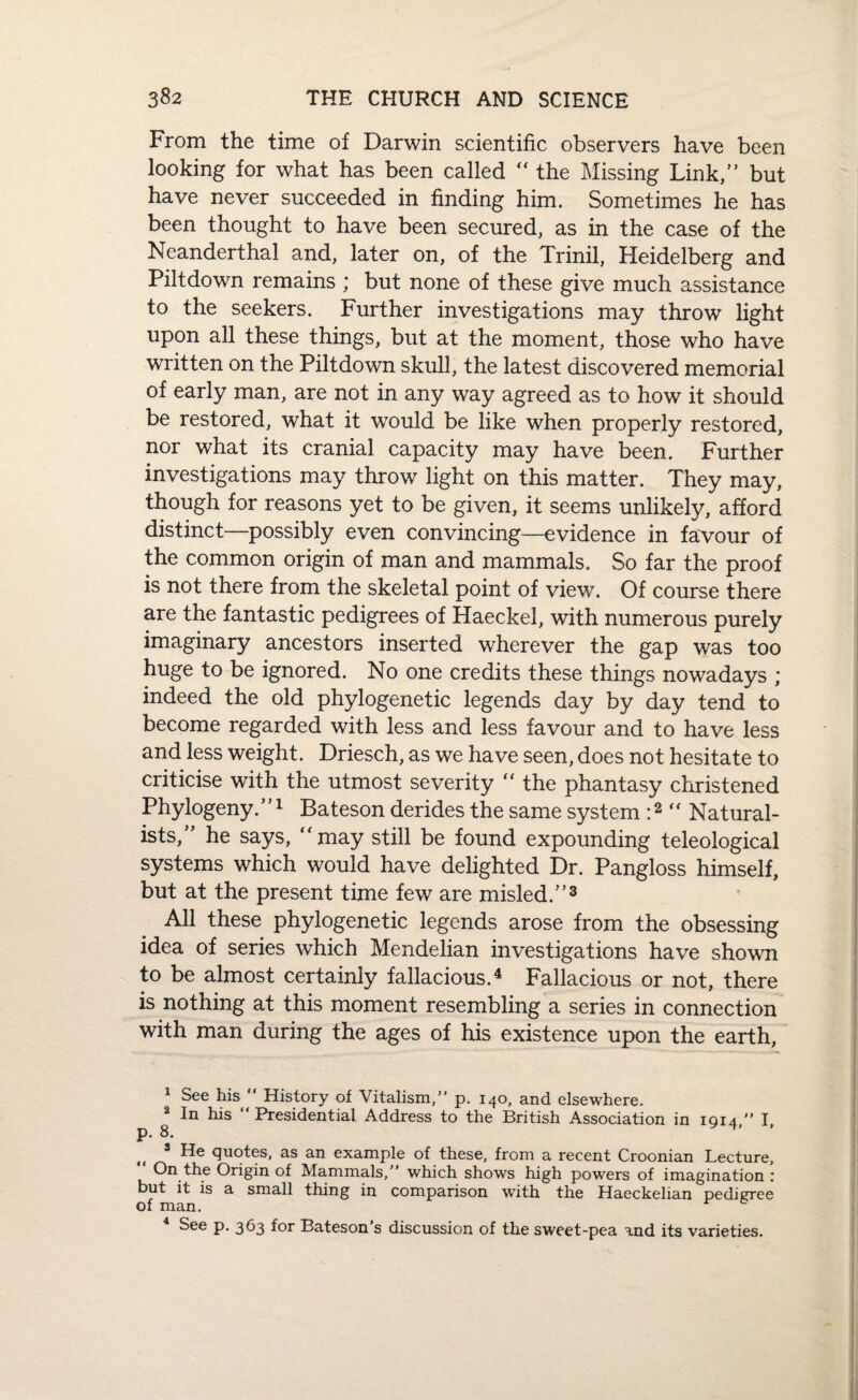 From the time of Darwin scientific observers have been looking for what has been called “ the Missing Link,” but have never succeeded in finding him. Sometimes he has been thought to have been secured, as in the case of the Neanderthal and, later on, of the Trinil, Heidelberg and Piltdown remains ; but none of these give much assistance to the seekers. Further investigations may throw light upon all these things, but at the moment, those who have written on the Piltdown skull, the latest discovered memorial of early man, are not in any way agreed as to how it should be restored, what it would be like when properly restored, nor what its cranial capacity may have been. Further investigations may throw light on this matter. They may, though for reasons yet to be given, it seems unlikely, afford distinct—possibly even convincing—evidence in favour of the common origin of man and mammals. So far the proof is not there from the skeletal point of view\ Of course there are the fantastic pedigrees of Haeckel, with numerous purely imaginary ancestors inserted wherever the gap was too huge to be ignored. No one credits these things nowadays ; indeed the old phylogenetic legends day by day tend to become regarded with less and less favour and to have less and less weight. Driesch, as we have seen, does not hesitate to criticise with the utmost severity the phantasy christened Phylogeny.”1 Bateson derides the same system :2 “ Natural¬ ists,” he says, “may still be found expounding teleological systems which would have delighted Dr. Pangloss himself, but at the present time few are misled.”3 All these phylogenetic legends arose from the obsessing idea of series which Mendelian investigations have shown to be almost certainly fallacious.4 Fallacious or not, there is nothing at this moment resembling a series in connection with man during the ages of his existence upon the earth, 1 See his “ History of Vitalism,” p. 140, and elsewhere. In his Presidential Address to the British Association in 1914,” I, p. 8. 3 Re quotes, as an example of these, from a recent Croonian Lecture, On the Origin of Mammals, which shows high powers of imagination r but it is a small thing in comparison with the Haeckelian pedigree of man. 4 See p. 363 for Bateson’s discussion of the sweet-pea and its varieties.