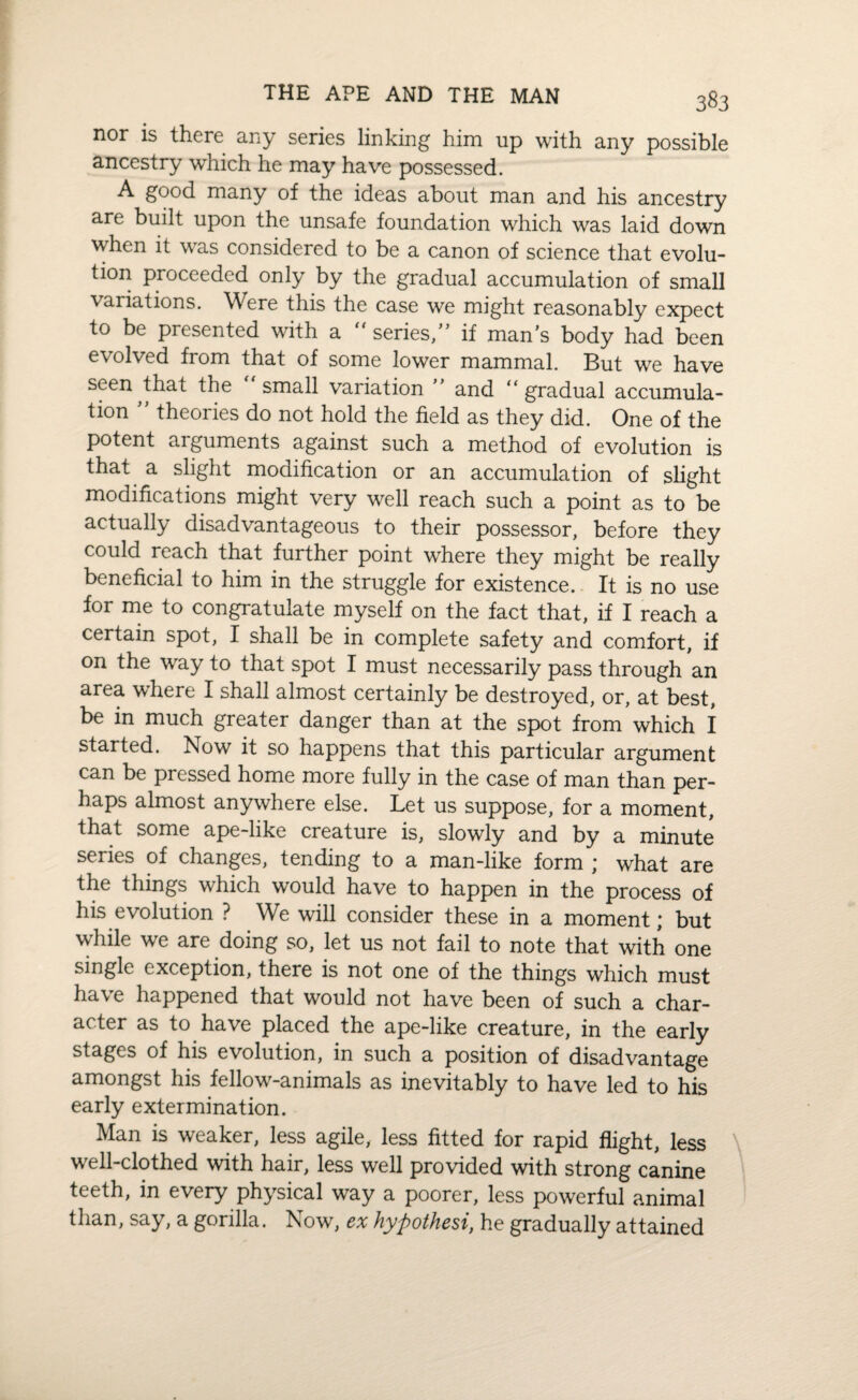 nor is there any series linking him up with any possible ancestry which he may have possessed. A good many of the ideas about man and his ancestry are built upon the unsafe foundation which was laid down when it was considered to be a canon of science that evolu¬ tion proceeded only by the gradual accumulation of small variations. Were this the case we might reasonably expect to be presented with a “ series/5 if man’s body had been evolved from that of some lower mammal. But we have seen that the small variation 55 and “ gradual accumula¬ tion 55 theories do not hold the field as they did. One of the potent aiguments against such a method of evolution is that a slight modification or an accumulation of slight modifications might very well reach such a point as to be actually disadvantageous to their possessor, before they could reach that further point where they might be really beneficial to him in the struggle for existence. It is no use for me to congratulate myself on the fact that, if I reach a certain spot, I shall be in complete safety and comfort, if on the way to that spot I must necessarily pass through an area where I shall almost certainly be destroyed, or, at best, be in much greater danger than at the spot from which I started. Now it so happens that this particular argument can be pressed home more fully in the case of man than per¬ haps almost anywhere else. Let us suppose, for a moment, that some ape-like creature is, slowly and by a minute series of changes, tending to a man-like form ; what are the things which would have to happen in the process of his evolution ? We will consider these in a moment; but while we are doing so, let us not fail to note that with one single exception, there is not one of the things which must have happened that would not have been of such a char¬ acter as to have placed the ape-like creature, in the early stages of his evolution, in such a position of disadvantage amongst his fellow-animals as inevitably to have led to his early extermination. Man is weaker, less agile, less fitted for rapid flight, less well-clothed with hair, less well provided with strong canine teeth, in every physical way a poorer, less powerful animal than, say, a gorilla. Now, ex hypothesi, he gradually attained