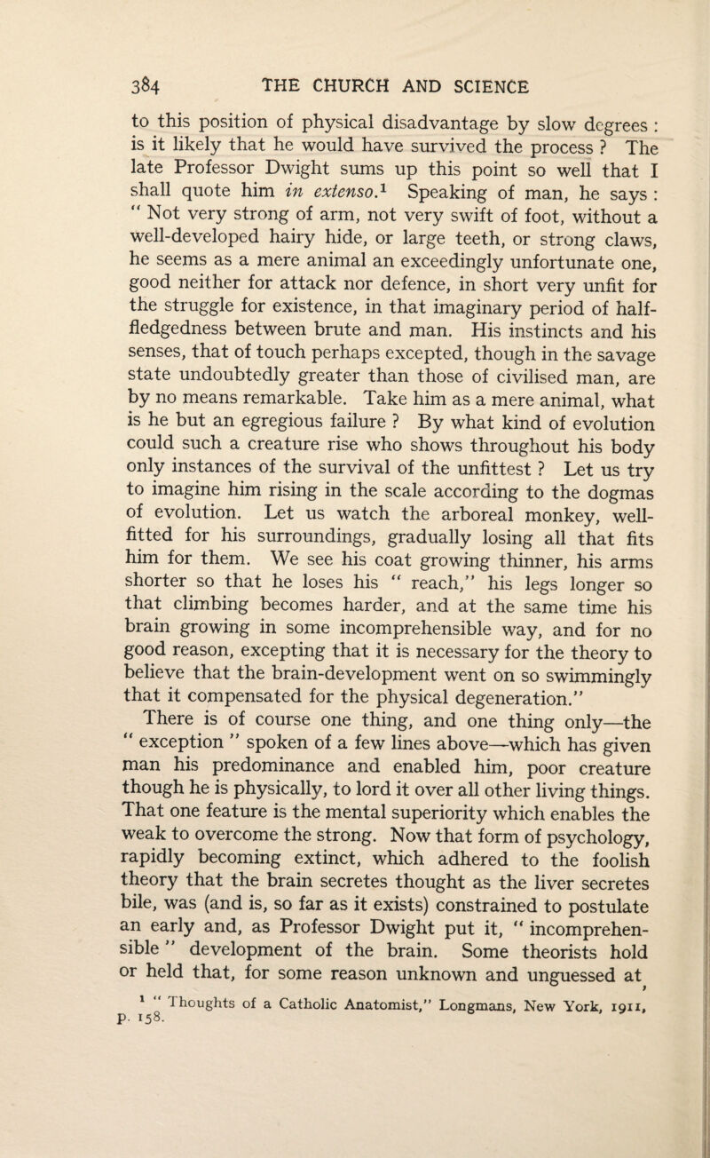 to this position of physical disadvantage by slow degrees : is it likely that he would have survived the process ? The late Professor Dwight sums up this point so well that I shall quote him in extenso.1 Speaking of man, he says : “ Not very strong of arm, not very swift of foot, without a well-developed hairy hide, or large teeth, or strong claws, he seems as a mere animal an exceedingly unfortunate one, good neither for attack nor defence, in short very unfit for the struggle for existence, in that imaginary period of half¬ fledgedness between brute and man. His instincts and his senses, that of touch perhaps excepted, though in the savage state undoubtedly greater than those of civilised man, are by no means remarkable. Take him as a mere animal, what is he but an egregious failure ? By what kind of evolution could such a creature rise who shows throughout his body only instances of the survival of the unfittest ? Let us try to imagine him rising in the scale according to the dogmas of evolution. Let us watch the arboreal monkey, well- fitted for his surroundings, gradually losing all that fits him for them. We see his coat growing thinner, his arms shorter so that he loses his “ reach,’' his legs longer so that climbing becomes harder, and at the same time his brain growing in some incomprehensible way, and for no good reason, excepting that it is necessary for the theory to believe that the brain-development went on so swimmingly that it compensated for the physical degeneration.” There is of course one thing, and one thing only—the “ exception ” spoken of a few lines above—-which has given man his predominance and enabled him, poor creature though he is physically, to lord it over all other living things. That one feature is the mental superiority which enables the weak to overcome the strong. Now that form of psychology, rapidly becoming extinct, which adhered to the foolish theory that the brain secretes thought as the liver secretes bile, was (and is, so far as it exists) constrained to postulate an early and, as Professor Dwight put it, “ incomprehen¬ sible ” development of the brain. Some theorists hold or held that, for some reason unknown and unguessed at 1 Thoughts of a Catholic Anatomist,” Longmans. New York, ion, P- 158-