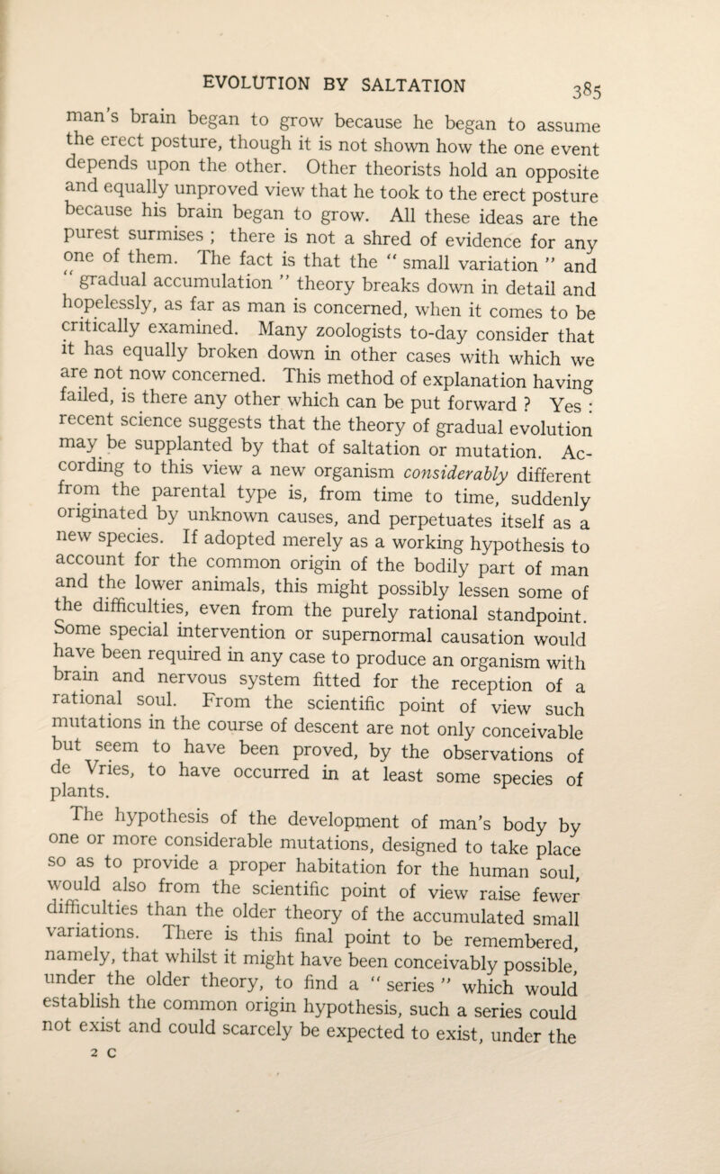 EVOLUTION BY SALTATION man s brain began to grow because he began to assume the erect posture, though it is not shown how the one event depends upon the other. Other theorists hold an opposite and equally unproved view that he took to the erect posture because his brain began to grow. All these ideas are the purest surmises ; there is not a shred of evidence for any one of them. The fact is that the “ small variation ” and gradual accumulation theory breaks down in detail and hopelessly, as far as man is concerned, when it comes to be critically examined. Many zoologists to-day consider that it has equally broken down in other cases with which we are not now concerned. This method of explanation having failed, is there any other which can be put forward ? Yes • recent science suggests that the theory of gradual evolution may be supplanted by that of saltation or mutation. Ac¬ cording to this view a new organism considerably different from the parental type is, from time to time, suddenly originated by unknown causes, and perpetuates itself as a new species. If adopted merely as a working hypothesis to account for the common origin of the bodily part of man and the lower animals, this might possibly lessen some of the difficulties, even from the purely rational standpoint. Some special intervention or supernormal causation would have been required in any case to produce an organism with brain and nervous system fitted for the reception of a rational soul. From the scientific point of view such mutations in the course of descent are not only conceivable but seem to have been proved, by the observations of de Vries, to have occurred in at least some species of plants. Ihe hypothesis of the development of man’s body by one or more considerable mutations, designed to take place so as to provide a proper habitation for the human soul would also from the scientific point of view raise fewer difficulties than the older theory of the accumulated small ■variations. There is this final point to be remembered, namely, that whilst it might have been conceivably possible under the older theory, to find a “ series ” which would establish the common origin hypothesis, such a series could not exist and could scarcely be expected to exist, under the