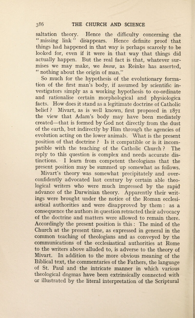 saltation theory. Hence the difficulty concerning the “ missing link ” disappears. Hence definite proof that things had happened in that way is perhaps scarcely to be looked for, even if it were in that way that things did actually happen. But the real fact is that, whatever sur¬ mises we may make, we know, as Reinke has asserted, “ nothing about the origin of man.” So much for the hypothesis of the evolutionary forma¬ tion of the first man’s body, if assumed by scientific in¬ vestigators simply as a working hypothesis to co-ordinate and rationalise certain morphological and physiologica facts. How does it stand as a legitimate doctrine of Catholic belief ? Mivart, as is well known, first proposed in 1871 the view that Adam’s body may have been mediately created—that is formed by God not directly from the dust of the earth, but indirectly by Him through the agencies of evolution acting on the lower animals. What is the present position of that doctrine ? Is it compatible or is it incom¬ patible with the teaching of the Catholic Church ? The reply to this question is complex and needs accurate dis¬ tinctions. I learn from competent theologians that the present position may be summed up somewhat as follows. Mivart’s theory was somewhat precipitately and over¬ confidently advocated last century by certain able theo¬ logical writers who were much impressed by the rapid advance of the Darwinian theory. Apparently their writ¬ ings were brought under the notice of the Roman ecclesi¬ astical authorities and were disapproved by them : as a consequence the authors in question retracted their advocacy of the doctrine and matters were allowed to remain there. Accordingly the present position is this : The mind of the Church at the present time, as expressed in general in the common teaching of theologians and as conveyed by the communications of the ecclesiastical authorities at Rome to the writers above alluded to, is adverse to the theory of Mivart. In addition to the more obvious meaning of the Biblical text, the commentaries of the Fathers, the language of St. Paul and the intricate manner in which various theological dogmas have been extrinsically connected with or illustrated by the literal interpretation of the Scriptural
