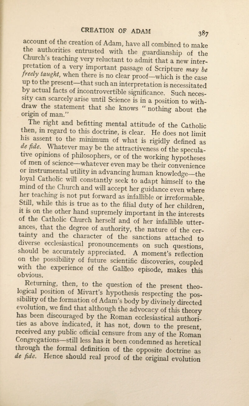 account of the creation of Adam, have all combined to make the authorities entrusted with the guardianship of the Church’s teaching very reluctant to admit that a new inter¬ pretation of a very important passage of Scripture may be freely taught, when there is no clear proof—which is the case up to the present—that such an interpretation is necessitated by actual facts of incontrovertible significance. Such neces¬ sity can scarcely arise until Science is in a position to with¬ draw the statement that she knows “ nothing about the origin of man.” The right and befitting mental attitude of the Catholic then, in regard to this doctrine, is clear. He does not limit his assent to the minimum of what is rigidly defined as de fide. Whatever may be the attractiveness of the specula¬ tive opinions of philosophers, or of the working hypotheses of men of science whatever even may be their convenience or instrumental utility in advancing human knowledge—the loyal Catholic will constantly seek to adapt himself to the mind of the Church and will accept her guidance even where her teaching is not put forward as infallible or irreformable Still, while this is true as to the filial duty of her children' it is on the other hand supremely important in the interests of the Catholic Church herself and of her infallible utter¬ ances, that the degree of authority, the nature of the cer¬ tainty and the character of the sanctions attached to diverse ecclesiastical pronouncements on such questions, should be accurately appreciated. A moment’s reflection on the possibility of future scientific discoveries, coupled with the experience of the Galileo episode, makes this obvious. Returning, then, to the question of the present theo¬ logical position of Mivart’s hypothesis respecting the pos¬ sibility of the formation of Adam s body by divinely directed evolution, we find that although the advocacy of this theory has been discouraged by the Roman ecclesiastical authori¬ ties as above indicated, it has not, down to the present, received any public official censure from any of the Roman Congregations still less has it been condemned as heretical through the formal definition of the opposite doctrine as de fide. Hence should real proof of the original evolution