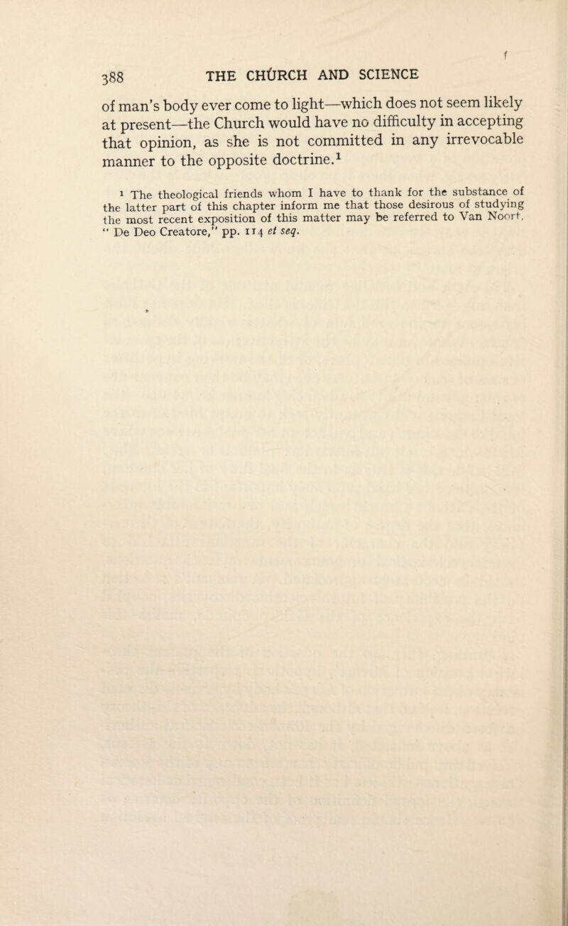 f of man’s body ever come to light—which does not seem likely at present—the Church would have no difficulty in accepting that opinion, as she is not committed in any irrevocable manner to the opposite doctrine.1 1 The theological friends whom I have to thank for the substance of the latter part of this chapter inform me that those desirous of studying the most recent exposition of this matter may be referred to Van Noort, “ De Deo Creatore,” pp. 114 et seq.