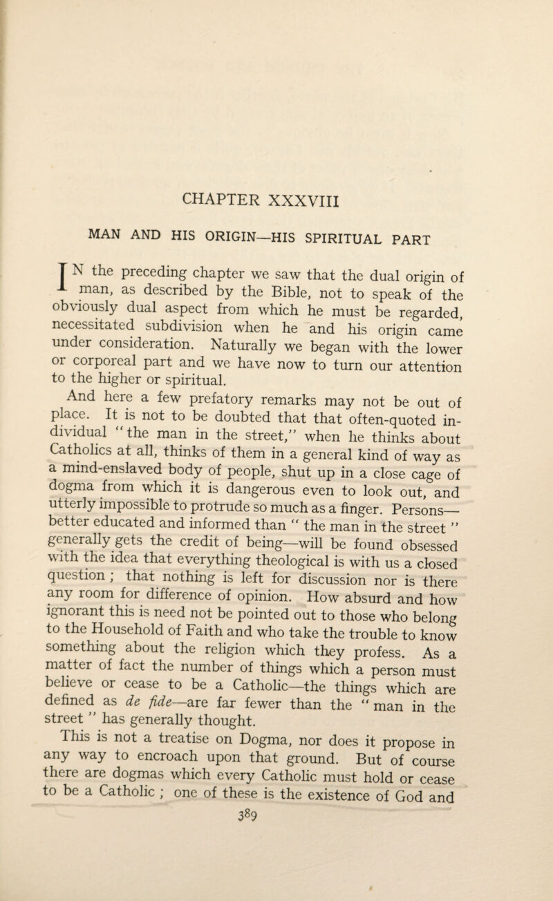 CHAPTER XXXVIII MAN AND HIS ORIGIN—HIS SPIRITUAL PART T N the preceding chapter we saw that the dual origin of man, as described by the Bible, not to speak of the obviously dual aspect from which he must be regarded, necessitated subdivision when he and his origin came under consideration. Naturally we began with the lower or corporeal part and we have now to turn our attention to the higher or spiritual. And here a few prefatory remarks may not be out of place. It is not to be doubted that that often-quoted in¬ dividual “ the man in the street,” when he thinks about Catholics at all, thinks of them in a general kind of way as a mind-enslaved body of people, shut up in a close cage of dogma from which it is dangerous even to look out, and utterly impossible to protrude so much as a finger. Persons— better educated and informed than “ the man in the street ” generally gets the credit of being—will be found obsessed with the idea that everything theological is with us a closed question ; that nothing is left for discussion nor is there any room for difference of opinion. How absurd and how ignorant this is need not be pointed out to those who belong to the Household of Faith and who take the trouble to know something about the religion which they profess. As a matter of fact the number of things which a person must believe or cease to be a Catholic—the things which are defined as de fide—are far fewer than the  man in the street ” has generally thought. This is not a treatise on Dogma, nor does it propose in any way to encroach upon that ground. But of course there are dogmas which every Catholic must hold or cease to be a Catholic ; one of these is the existence of God and