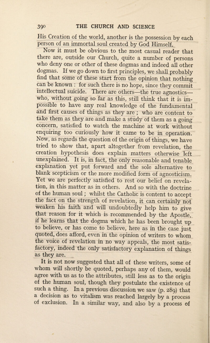 His Creation of the world, another is the possession by each person of an immortal soul created by God Himself. Now it must be obvious to the most casual reader that there are, outside our Church, quite a number of persons who deny one or other of these dogmas and indeed all other dogmas. If we go down to first principles, we shall probably find that some of these start from the opinion that nothing can be known : for such there is no hope, since they commit intellectual suicide. There are others—the true agnostics— who, without going so far as this, still think that it is im¬ possible to have any real knowledge of the fundamental and first causes of things as they are ; who are content to take them as they are and make a study of them as a going concern, satisfied to watch the machine at work without enquiring too curiously how it came to be in operation. Now, as regards the question of the origin of things, we have tried to show that, apart altogether from revelation, the creation hypothesis does explain matters otherwise left unexplained. It is, in fact, the only reasonable and tenable explanation yet put forward and the sole alternative to blank scepticism or the more modified form of agnosticism. Yet we are perfectly satisfied to rest our belief on revela¬ tion, in this matter as in others. And so with the doctrine of the human soul; whilst the Catholic is content to accept the fact on the strength of revelation, it can certainly not weaken his faith and will undoubtedly help him to give that reason for it which is recommended by the Apostle, if he learns that the dogma which he has been brought up to believe, or has come to believe, here as in the case just quoted, does afford, even in the opinion of writers to whom the voice of revelation in no way appeals, the most satis¬ factory, indeed the only satisfactory explanation of things as they are. It is not now suggested that all of these writers, some of whom will shortly be quoted, perhaps any of them, would agree with us as to the attributes, still less as to the origin of the human soul, though they postulate the existence of such a thing. In a previous discussion we saw (p. 289) that a decision as to vitalism was reached largely by a process of exclusion. In a similar way, and also by a process of