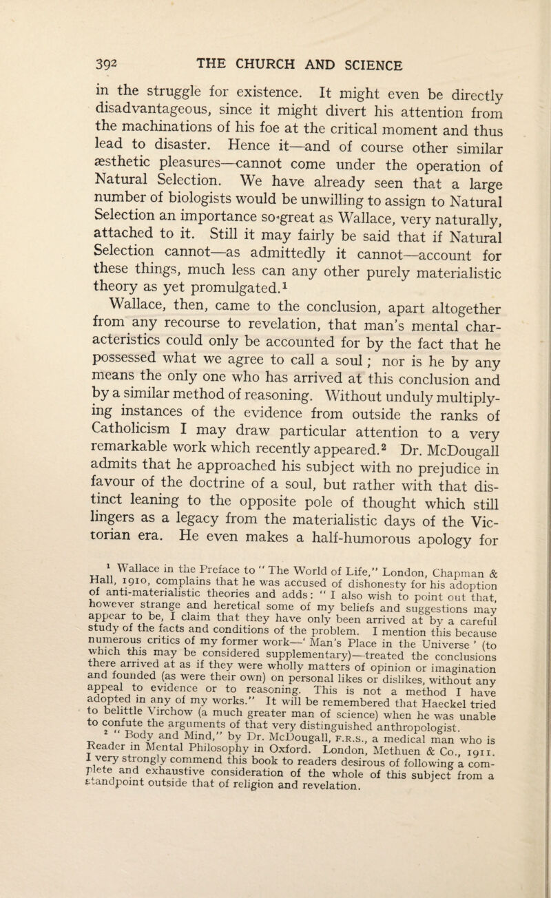 in the struggle for existence. It might even be directly disadvantageous, since it might divert his attention from the machinations of his foe at the critical moment and thus lead to disaster. Hence it—and of course other similar aesthetic pleasures—cannot come under the operation of Natural Selection. We have already seen that a large number of biologists would be unwilling to assign to Natural Selection an importance sogreat as Wallace, very naturally, attached to it. Still it may fairly be said that if Natural Selection cannot as admittedly it cannot—account for these things, mucn less can any other purely materialistic theory as yet promulgated.1 Wallace, then, came to the conclusion, apart altogether from any recourse to revelation, that man’s mental char¬ acteristics could only be accounted for by the fact that he possessed what we agree to call a soul; nor is he by any means the only one who has arrived at this conclusion and by a similar method of reasoning. Without unduly multiply¬ ing instances of the evidence from outside the ranks of Catholicism I may draw particular attention to a very remarkable work which recently appeared.2 Dr. McDougall admits that he approached his subject with no prejudice in favour of the doctrine of a soul, but rather with that dis¬ tinct leaning to the opposite pole of thought which still lingers as a legacy from the materialistic days of the Vic¬ torian era. He even makes a half-humorous apology for 1 Wallace in tlie Preface to  The World of Life,” London, Chapman & Hall, 1910, complains that he was accused of dishonesty for his adoption of anti-materialistic theories and adds: ” I also wish to point out that owever strange and heretical some of my beliefs and suggestions may appear to be, I claim that they have only been arrived at by a careful study of the facts and conditions of the problem. I mention this because numerous critics of my former work—' Man’s Place in the Universe ’ (to which this may be considered supplementary)—-treated the conclusions there arrived at as if they were wholly matters of opinion or imagination and founded (as were their own) on personal likes or dislikes, without any appeal to evidence or to reasoning. This is not a method I have adopted in any of my works.” It will be remembered that Haeckel tried to belittle Virchow (a much greater man of science) when he was unable to confute the arguments of that very distinguished anthropologist. \, Body andMind,” by Dr. McDougall, f.r.s., a medical man who is Deader m Mental Philosophy in Oxford. London, Methuen & Co 1911 1 very strongly commend this book to readers desirous of following k com¬ plete and exhaustive consideration of the whole of this subject from a f..andpoint outside that of religion and revelation.