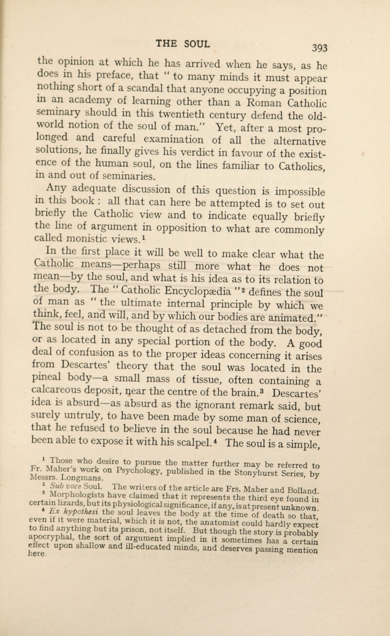THE SOUL 393 the opinion at which he has arrived when he says, as he does in his preface, that  to many minds it must appear nothing short of a scandal that anyone occupying a position m an academy of learning other than a Roman Catholic seminary should in this twentieth century defend the old- world notion of the soul of man/’ Yet, after a most pro¬ longed and careful examination of all the alternative solutions, he finally gives his verdict in favour of the exist¬ ence of the human soul, on the lines familiar to Catholics, in and out of seminaries. Any adequate discussion of this question is impossible in this book : all that can here be attempted is to set out briefly the Catholic view and to indicate equally briefly the line of argument in opposition to what are commonly called monistic views.1 In the first place it will be well to make clear what the Catholic means—perhaps still more what he does not mean by the soul, and what is his idea as to its relation to the body. The  Catholic Encyclopedia ”2 defines the soul of man as “ the ultimate internal principle by which we think, feel, and will, and by which our bodies are animated.” The soul is not to be thought of as detached from the body, or as located in any special portion of the body. A good deal of confusion as to the proper ideas concerning it arises from Descartes theory that the soul was located in the pineal body a small mass of tissue, often containing a calcareous deposit, near the centre of the brain.3 Descartes’ idea is absurd—as absurd as the ignorant remark said, but surely untruly, to have been made by some man of science, that he refused to believe in the soul because he had never been able to expose it with his scalpel.4 The soul is a simple. -r w^° desire to pursue the matter further may be referred to Fr. : laher s work on Psychology, published in the Stonyhurst Series by Messrs. Longmans. J ’ UJ 3 ^ V(L°e\ SoU!- u1 he ™ri.ters of the article are Frs. Maher and Bolland Morphologists have claimed that it represents the third eye found in certain lizards but its physiological significance, if any, is at present unknown. Lx hypothesi the soul leaves the body at the time of death so that even if it were material, which it is not, the anatomist could hardly expect to lind anything but its prison, not itself. But though the story is probably apocryphal, the sort of argument implied in it sometimes has a certain eifect upon shallow and ill-educated minds, and deserves passing mention