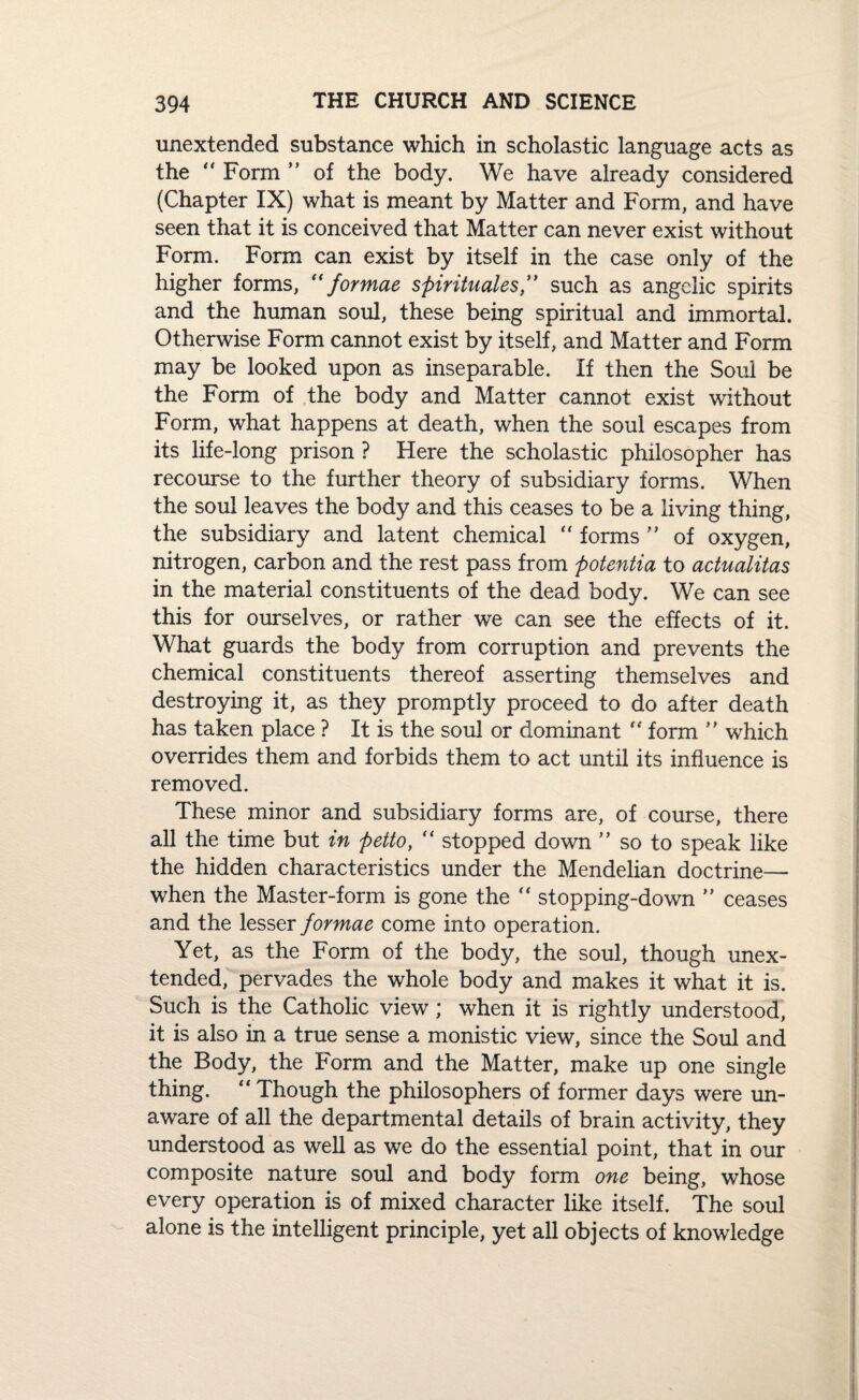 unextended substance which in scholastic language acts as the “ Form ” of the body. We have already considered (Chapter IX) what is meant by Matter and Form, and have seen that it is conceived that Matter can never exist without Form. Form can exist by itself in the case only of the higher forms, “ formae spirituales” such as angelic spirits and the human soul, these being spiritual and immortal. Otherwise Form cannot exist by itself, and Matter and Form may be looked upon as inseparable. If then the Soul be the Form of the body and Matter cannot exist without Form, what happens at death, when the soul escapes from its life-long prison ? Here the scholastic philosopher has recourse to the further theory of subsidiary forms. When the soul leaves the body and this ceases to be a living thing, the subsidiary and latent chemical forms ” of oxygen, nitrogen, carbon and the rest pass from potentia to actualitas in the material constituents of the dead body. We can see this for ourselves, or rather we can see the effects of it. What guards the body from corruption and prevents the chemical constituents thereof asserting themselves and destroying it, as they promptly proceed to do after death has taken place ? It is the soul or dominant “ form ” which overrides them and forbids them to act until its influence is removed. These minor and subsidiary forms are, of course, there all the time but in petto, “ stopped down ” so to speak like the hidden characteristics under the Mendelian doctrine— when the Master-form is gone the “ stopping-down ” ceases and the lesser formae come into operation. Yet, as the Form of the body, the soul, though unex¬ tended, pervades the whole body and makes it what it is. Such is the Catholic view; when it is rightly understood, it is also in a true sense a monistic view, since the Soul and the Body, the Form and the Matter, make up one single thing. “ Though the philosophers of former days were un¬ aware of all the departmental details of brain activity, they understood as well as we do the essential point, that in our composite nature soul and body form one being, whose every operation is of mixed character like itself. The soul alone is the intelligent principle, yet all objects of knowledge