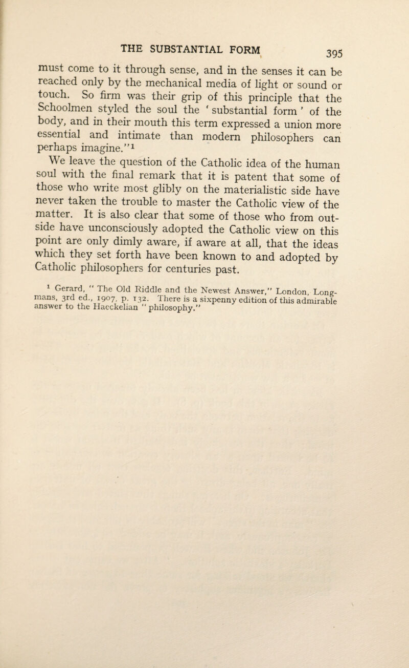 must come to it through sense, and in the senses it can be reached only by the mechanical media of light or sound or touch. So firm was their grip of this principle that the Schoolmen styled the soul the ' substantial form’ of the body, and in their mouth this term expressed a union more essential and intimate than modern philosophers can perhaps imagine.”1 We leave the question of the Catholic idea of the human soul with the final remark that it is patent that some of those who write most glibly on the materialistic side have never taken the trouble to master the Catholic view of the matter. It is also clear that some of those who from out¬ side have unconsciously adopted the Catholic view on this point are only dimly aware, if aware at all, that the ideas which they set forth have been known to and adopted by Catholic philosophers for centuries past. 1 Gerard, The Old Riddle and the Newest Answer,” London, Long¬ mans, 3rd ed., 1907, p. 132. 1 here is a sixpenny edition of this admirable answer to the Haeckelian “philosophy.”