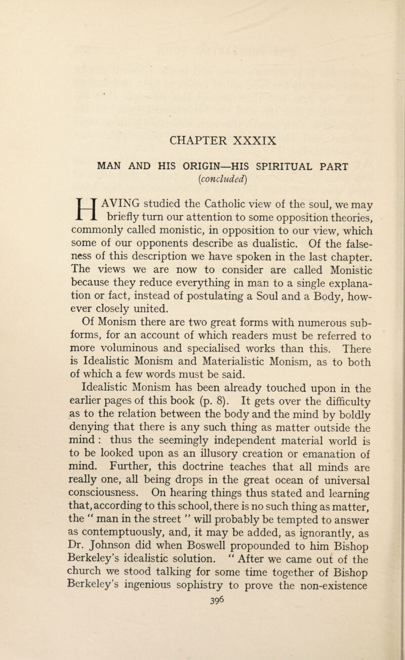CHAPTER XXXIX MAN AND HIS ORIGIN—HIS SPIRITUAL PART (concluded) HAVING studied the Catholic view of the soul, we may briefly turn our attention to some opposition theories, commonly called monistic, in opposition to our view, which some of our opponents describe as dualistic. Of the false¬ ness of this description we have spoken in the last chapter. The views we are now to consider are called Monistic because they reduce everything in man to a single explana¬ tion or fact, instead of postulating a Soul and a Body, how¬ ever closely united. Of Monism there are two great forms with numerous sub¬ forms, for an account of which readers must be referred to more voluminous and specialised works than this. There is Idealistic Monism and Materialistic Monism, as to both of which a few words must be said. Idealistic Monism has been already touched upon in the earlier pages of this book (p. 8). It gets over the difficulty as to the relation between the body and the mind by boldly denying that there is any such thing as matter outside the mind : thus the seemingly independent material world is to be looked upon as an illusory creation or emanation of mind. Further, this doctrine teaches that all minds are really one, all being drops in the great ocean of universal consciousness. On hearing things thus stated and learning that, according to this school, there is no such thing as matter, the “ man in the street ” will probably be tempted to answer as contemptuously, and, it may be added, as ignorantly, as Dr. Johnson did when Boswell propounded to him Bishop Berkeley’s idealistic solution. “ After we came out of the church we stood talking for some time together of Bishop Berkeley’s ingenious sophistry to prove the non-existence