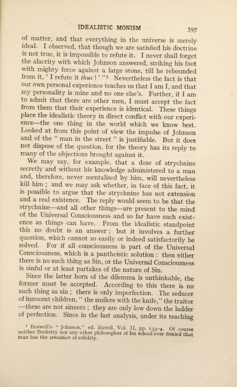 IDEALISTIC MONISM 397 of matter, and that everything in the universe is merely ideal. I observed, that though we are satisfied his doctrine is not true, it is impossible to refute it. I never shall forget the alacrity with which Johnson answered, striking his foot with mighty force against a large stone, till he rebounded from it, ‘ I refute it thus ! ’ ”1 Nevertheless the fact is that our own personal experience teaches us that I am I, and that my personality is mine and no one else’s. Further, if I am to admit that there are other men, I must accept the fact from them that their experience is identical. These things place the idealistic theory in direct conflict with our experi¬ ence—the one thing in the world which we know best. Looked at from this point of view the impulse of Johnson and of the “ man in the street ” is justifiable. But it does not dispose of the question, for the theory has its reply to many of the objections brought against it. We may say, for example, that a dose of strychnine secretly and without his knowledge administered to a man and, therefore, never mentalised by him, will nevertheless kill him ; and we may ask whether, in face of this fact, it is possible to argue that the strychnine has not extension and a real existence. The reply would seem to be that the strychnine—and all other things—are present to the mind of the Universal Consciousness and so far have such exist¬ ence as things can have. From the idealistic standpoint this no doubt is an answer ; but it involves a further question, which cannot so easily or indeed satisfactorily be solved. For if all consciousness is part of the Universal Consciousness, which is a pantheistic solution : then either there is no such thing as Sin, or the Universal Consciousness is sinful or at least partakes of the nature of Sin. Since the latter horn of the dilemma is unthinkable, the former must be accepted. According to this there is no such thing as sin ; there is only imperfection. The seducer of innocent children, the smilere with the knife,” the traitor —these are not sinners ; they are only low down the ladder of perfection. Since in the last analysis, under its teaching J BQSweli’s Johnson,” ed. Birrell, Vol. II, pp. 133-4. Of course neither Berkeley nor any other philosopher of his school ever denied that man has the sensation of solidity.