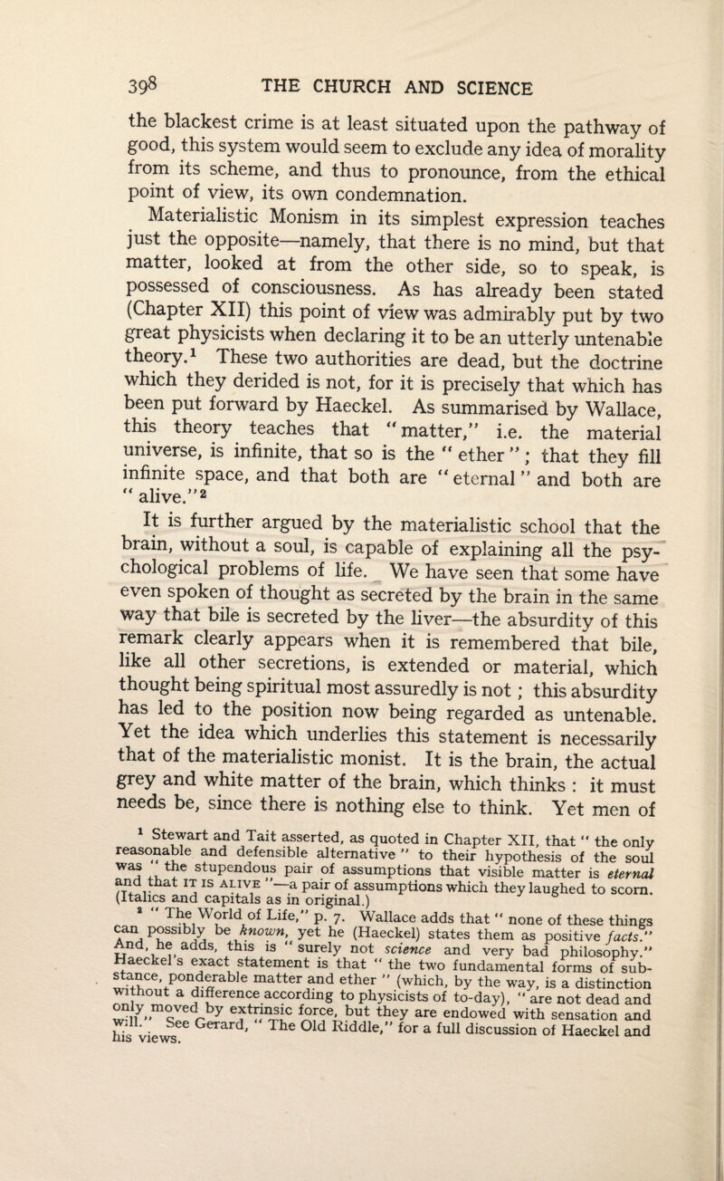 the blackest crime is at least situated upon the pathway of good, this system would seem to exclude any idea of morality from its scheme, and thus to pronounce, from the ethical point of view, its own condemnation. Materialistic Monism in its simplest expression teaches just the opposite—namely, that there is no mind, but that matter, looked at from the other side, so to speak, is possessed of consciousness. As has already been stated (Chapter XII) this point of view was admirably put by two great physicists when declaring it to be an utterly untenable theory.1 These two authorities are dead, but the doctrine which they derided is not, for it is precisely that which has been put forward by Haeckel. As summarised by Wallace, this theory teaches that matter/' i.e. the material universe, is infinite, that so is the “ ether ” * that they fill infinite space, and that both are “eternal” and both are alive.”2 It is further argued by the materialistic school that the brain, without a soul, is capable of explaining all the psy¬ chological problems of life. We have seen that some have even spoken of thought as secreted by the brain in the same way that bile is secreted by the liver—the absurdity of this remark clearly appears when it is remembered that bile, like all other secretions, is extended or material, which thought being spiritual most assuredly is not * this absurdity has led to the position now being regarded as untenable. Yet the idea which underlies this statement is necessarily that of the materialistic monist. It is the brain, the actual grey and white matter of the brain, which thinks : it must needs be, since there is nothing else to think. Yet men of 1 Stewart and Tait asserted, as quoted in Chapter XII, that “ the only reasonable and defensible alternative to their hvnnthpsis nf cn„i will. Se his views.