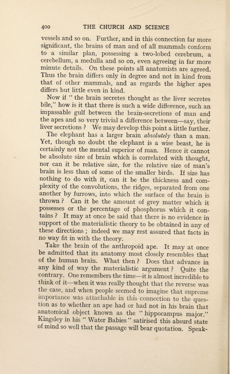 vessels and so on. Further, and in this connection far more significant, the brains of man and of all mammals conform to a similar plan, possessing a two-lobed cerebrum, a cerebellum, a medulla and so on, even agreeing in far more minute details. On these points all anatomists are agreed. Thus the brain differs only in degree and not in kind from that of other mammals, and as regards the higher apes differs but little even in kind. Now if “ the brain secretes thought as the liver secretes bile,” how is it that there is such a wide difference, such an impassable gulf between the brain-secretions of man and the apes and so very trivial a difference between—say, their liver secretions ? We may develop this point a little further. The elephant has a larger brain absolutely than a man. Yet, though no doubt the elephant is a wise beast, he is certainly not the mental superior of man. Hence it cannot be absolute size of brain which is correlated with thought, nor can it be relative size, for the relative size of man’s brain is less than of some of the smaller birds. If size has nothing to do with it, can it be the thickness and com¬ plexity of the convolutions, the ridges, separated from one another by furrows, into which the surface of the brain is thrown ? Can it be the amount of grey matter which it possesses or the percentage of phosphorus which it con¬ tains ? It may at once be said that there is no evidence in support of the materialistic theory to be obtained in any of these directions ; indeed we may rest assured that facts in no way fit in with the theory. Take the brain of the anthropoid ape. It may at once be admitted that its anatomy most closely resembles that of the human brain. What then ? Does that advance in any kind of way the materialistic argument ? Quite the contrary. One remembers the time—it is almost incredible to think of it when it was really thought that the reverse was the case, and when people seemed to imagine that supreme importance was attachable in this connection to the ques¬ tion as to whether an ape had or had not in his brain that anatomical object known as the “ hippocampus major.” Kingsley in his “ Water Babies ” satirised this absurd state of mind so well that the passage will bear quotation. Speak-