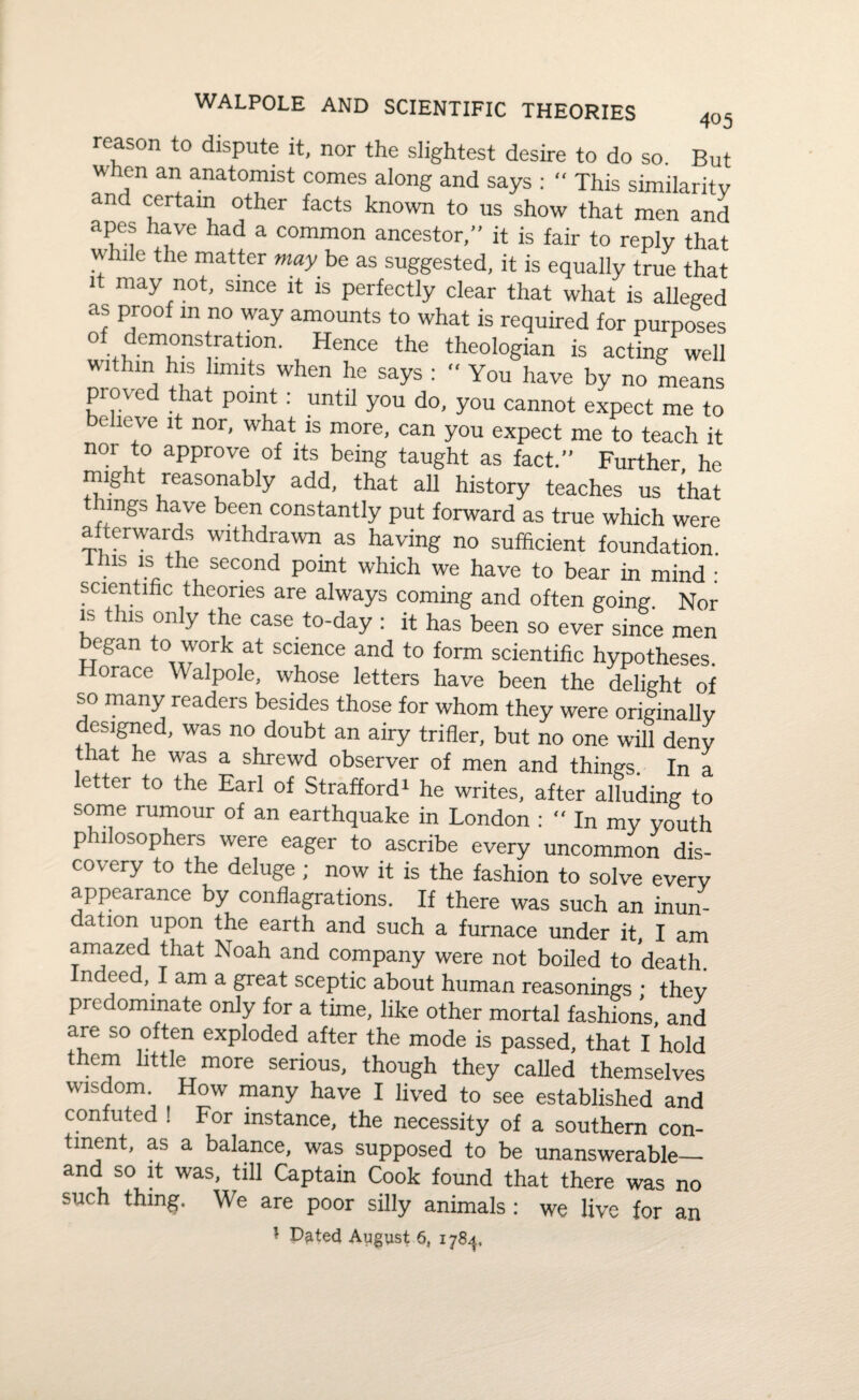 4°5 WALPOLE AND SCIENTIFIC THEORIES reason to dispute it, nor the slightest desire to do so. But when an anatomist comes along and says : “ This similarity and certain other facts known to us show that men and apes have had a common ancestor, it is fair to reply that while the matter may be as suggested, it is equally true that it may not, since it is perfectly clear that what is alleged as proof m no way amounts to what is required for purposes of demonstration. Hence the theologian is acting well within his limits when he says : *' You have by no means proved that point : until you do, you cannot expect me to e leve it nor, what is more, can you expect me to teach it nor to approve of its being taught as fact. Further he might reasonably add, that all history teaches us that mgs have been constantly put forward as true which were afterwards withdrawn as having no sufficient foundation. 1 his is the second pomt which we have to bear in mind : scientific theories are always coming and often going. Nor is this only the case to-day : it has been so ever since men egan to work at science and to form scientific hypotheses. Horace Walpole, whose letters have been the delight of so many readers besides those for whom they were originally designed, was no doubt an airy trifler, but no one will deny that he was a shrewd observer of men and things. In a etter to the Earl of Strafford1 he writes, after alluding to some rumour of an earthquake in London : “ In my youth p llosophers were eager to ascribe every uncommon dis¬ covery to the deluge; now it is the fashion to solve every appearance by conflagrations. If there was such an inun- c ation upon the earth and such a furnace under it, I am amazed that Noah and company were not boiled to death, ndced, I am a great sceptic about human reasonings • thev predominate only for a time, like other mortal fashions, and are so often exploded after the mode is passed, that I hold them little more serious, though they called themselves wisdom How many have I lived to see established and confuted ! For instance, the necessity of a southern con¬ tinent, as a balance, was supposed to be unanswerable— and so it was, till Captain Cook found that there was no such thing. We are poor silly animals: we live for an • D^ted August 6, 1784.