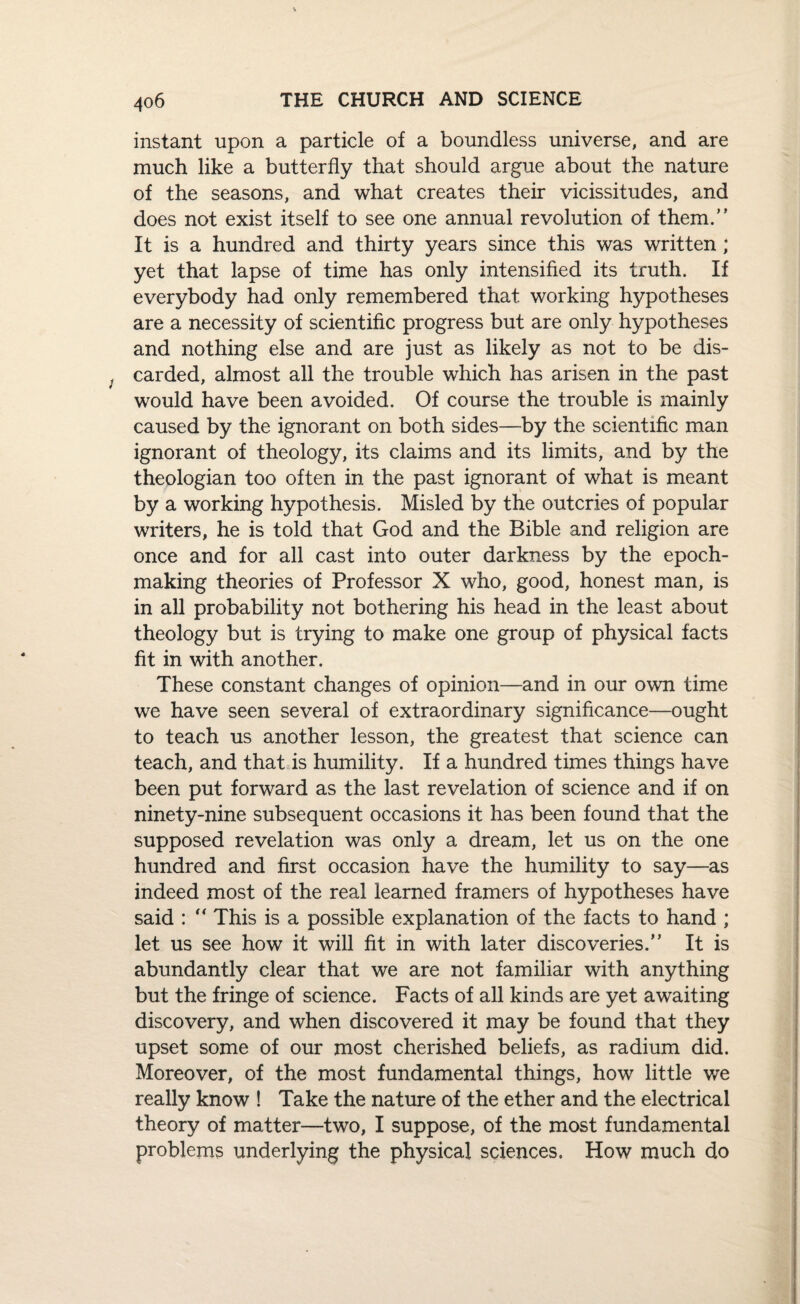 instant upon a particle of a boundless universe, and are much like a butterfly that should argue about the nature of the seasons, and what creates their vicissitudes, and does not exist itself to see one annual revolution of them.” It is a hundred and thirty years since this was written; yet that lapse of time has only intensified its truth. If everybody had only remembered that working hypotheses are a necessity of scientific progress but are only hypotheses and nothing else and are just as likely as not to be dis¬ carded, almost all the trouble which has arisen in the past would have been avoided. Of course the trouble is mainly caused by the ignorant on both sides—by the scientific man ignorant of theology, its claims and its limits, and by the theologian too often in the past ignorant of what is meant by a working hypothesis. Misled by the outcries of popular writers, he is told that God and the Bible and religion are once and for all cast into outer darkness by the epoch- making theories of Professor X who, good, honest man, is in all probability not bothering his head in the least about theology but is trying to make one group of physical facts fit in with another. These constant changes of opinion—and in our own time we have seen several of extraordinary significance—ought to teach us another lesson, the greatest that science can teach, and that is humility. If a hundred times things have been put forward as the last revelation of science and if on ninety-nine subsequent occasions it has been found that the supposed revelation was only a dream, let us on the one hundred and first occasion have the humility to say—as indeed most of the real learned framers of hypotheses have said : “ This is a possible explanation of the facts to hand ; let us see how it will fit in with later discoveries.” It is abundantly clear that we are not familiar with anything but the fringe of science. Facts of all kinds are yet awaiting discovery, and when discovered it may be found that they upset some of our most cherished beliefs, as radium did. Moreover, of the most fundamental things, how little we really know ! Take the nature of the ether and the electrical theory of matter—two, I suppose, of the most fundamental problems underlying the physical sciences. How much do