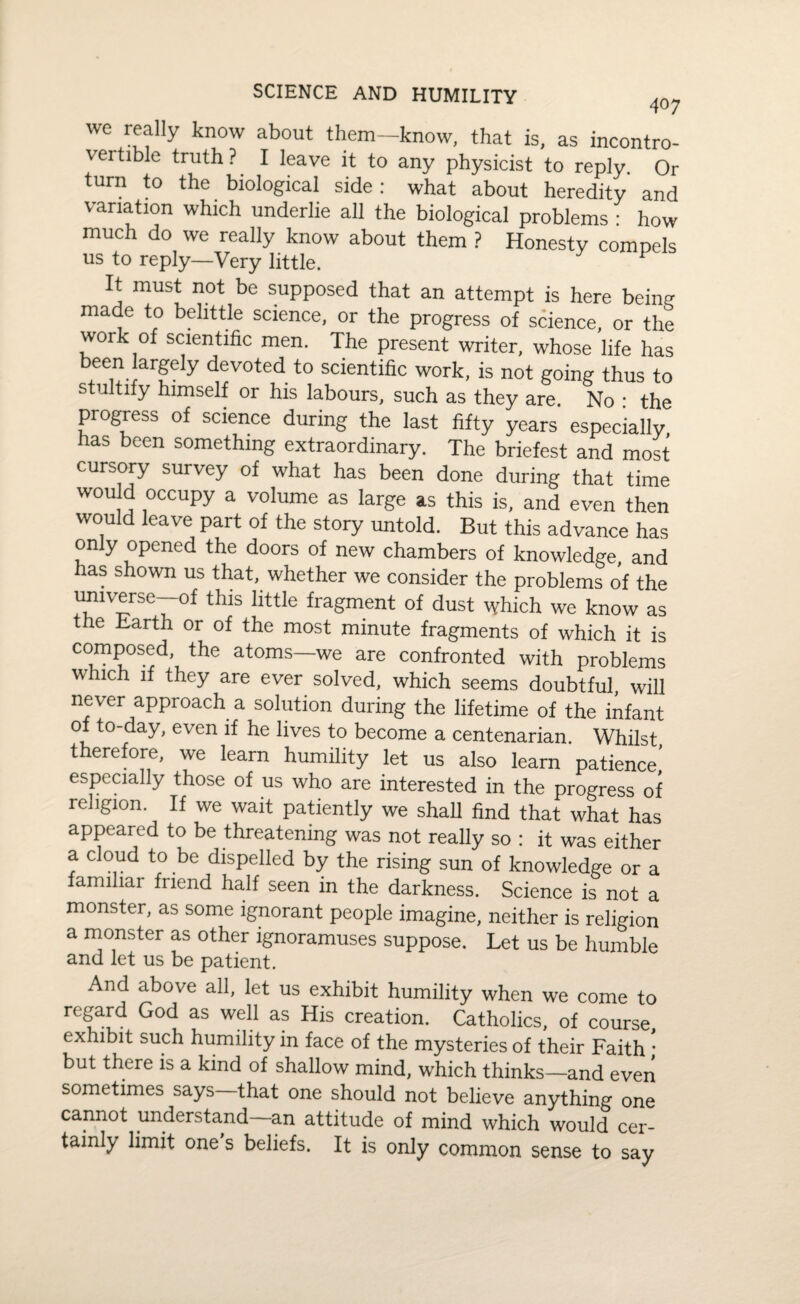 we really know about them-know, that is, as incontro¬ vertible truth? I leave it to any physicist to reply. Or turn to the biological side: what about heredity and variation which underlie all the biological problems : how much do we really know about them ? Honesty compels us to reply—Very little. It must not be supposed that an attempt is here being made to belittle science, or the progress of science, or the work of scientific men. The present writer, whose life has been largely devoted to scientific work, is not going thus to stultify himself or his labours, such as they are. No : the progress of science during the last fifty years especially has been something extraordinary. The briefest and most cursory survey of what has been done during that time would occupy a volume as large as this is, and even then would leave part of the story untold. But this advance has only opened the doors of new chambers of knowledge, and has shown us that, whether we consider the problems of the universe—of this little fragment of dust which we know as the Barth or of the most minute fragments of which it is composed, the atoms—we are confronted with problems which if they are ever solved, which seems doubtful, will never approach a solution during the lifetime of the infant of to-day, even if he lives to become a centenarian. Whilst therefore, we learn humility let us also learn patience' especially those of us who are interested in the progress of religion. If we wait patiently we shall find that what has appeared to be threatening was not really so : it was either a cloud to be dispelled by the rising sun of knowledge or a familiar friend half seen in the darkness. Science is not a monster, as some ignorant people imagine, neither is religion a monster as other ignoramuses suppose. Let us be humble and let us be patient. And above all, let us exhibit humility when we come to regard God as well as His creation. Catholics, of course, exhibit such humility in face of the mysteries of their Faith • but there is a kind of shallow mind, which thinks—and even sometimes says that one should not believe anything one cannot understand an attitude of mind which would cer¬ tainly limit one s beliefs. It is only common sense to say