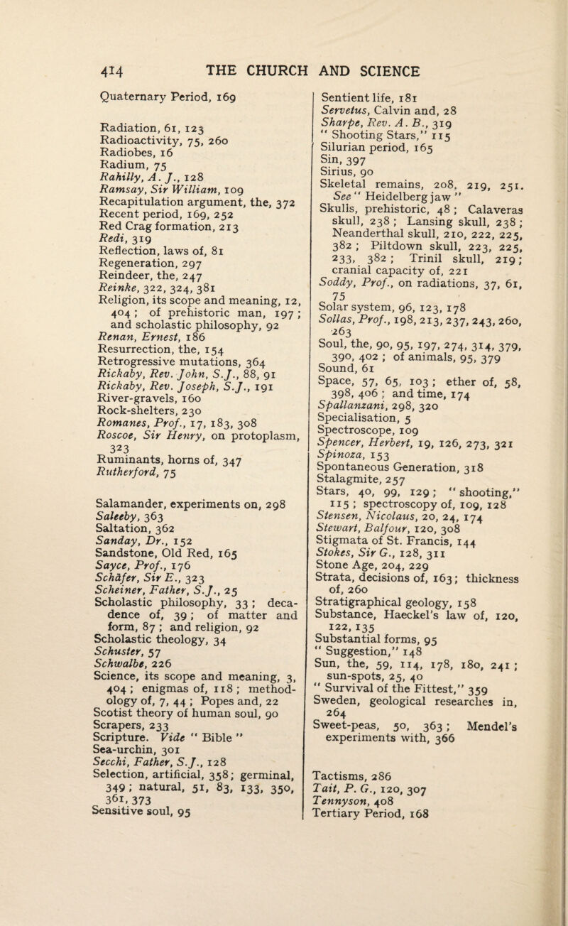 Quaternary Period, 169 Radiation, 61, 123 Radioactivity, 75, 260 Radiobes, 16 Radium, 75 Rahilly, A. J., 128 Ramsay, Sir William, 109 Recapitulation argument, the, 372 Recent period, 169, 252 Red Crag formation, 213 Redi, 319 Reflection, laws of, 81 Regeneration, 297 Reindeer, the, 247 Reinke, 322, 324, 381 Religion, its scope and meaning, 12, 404 ; of prehistoric man, 197 ; and scholastic philosophy, 92 Renan, Ernest, 186 Resurrection, the, 154 Retrogressive mutations, 364 Rickaby, Rev. John, S.J., 88, 91 Rickaby, Rev. Joseph, S.J., 191 River-gravels, 160 Rock-shelters, 230 Romanes, Prof., 17, 183, 308 Roscoe, Sir Henry, on protoplasm, 323 Ruminants, horns of, 347 Rutherford, 75 Salamander, experiments on, 298 Saleeby, 363 Saltation, 362 Sunday, Dr., 152 Sandstone, Old Red, 165 Sayce, Prof., 176 Schafer, Sir E., 323 Scheiner, Father, S.J., 25 Scholastic philosophy, 33 ; deca¬ dence of, 39; of matter and form, 87 ; and religion, 92 Scholastic theology, 34 Schuster, 57 Schwalbe, 226 Science, its scope and meaning, 3, 404; enigmas of, 118 ; method¬ ology of, 7, 44 ; Popes and, 22 Scotist theory of human soul, 90 Scrapers, 233 Scripture. Vide “ Bible ” Sea-urchin, 301 Secchi, Father, S.J., 128 Selection, artificial, 358; germinal, 349; natural, 51, 83, 133, 350, 361, 373 Sensitive soul, 95 Sentient life, 181 Servetus, Calvin and, 28 Sharpe, Rev. A. B., 319 “ Shooting Stars,” 115 Silurian period, 165 Sin, 397 Sirius, 90 Skeletal remains, 208. 219, 251. See “ Heidelberg jaw ” Skulls, prehistoric, 48 ; Calaveras skull, 238 ; Lansing skull, 238 ; Neanderthal skull, 210, 222, 225, 382 ; Piltdown skull, 223, 225, 233> 382; Trinil skull, 219; cranial capacity of, 221 Soddy, Prof., on radiations, 37, 61, 75 Solar system, 96, 123, 178 Sollas, Prof., 198, 213, 237, 243, 260, 263 Soul, the, 90, 95, 197, 274, 314, 379, 390, 402 ; of animals, 95, 379 Sound, 61 Space, 57, 65, 103 ; ether of, 58, 398, 406 ; and time, 174 Spallanzani, 298, 320 Specialisation, 5 Spectroscope, 109 Spencer, Herbert, 19, 126, 273, 321 Spinoza, 153 Spontaneous Generation, 318 Stalagmite, 257 Stars, 40, 99, 129; *' shooting,” 115 ; spectroscopy of, 109, 128 Stensen, Nicolaus, 20, 24, 174 Stewart, Balfour, 120, 308 Stigmata of St. Francis, 144 Stokes, SirG., 128, 311 Stone Age, 204, 229 Strata, decisions of, 163; thickness of, 260 Stratigraphical geology, 158 Substance, Haeckel’s law of, 120, 122, 135 Substantial forms, 95 “ Suggestion,” 148 Sun, the, 59, 114, 178, 180, 241; sun-spots, 25, 40 “ Survival of the Fittest,” 359 Sweden, geological researches in, 264 Sweet-peas, 50, 363; Mendel’s experiments with, 366 Tactisms, 286 Tait, P. G., 120, 307 Tennyson, 408 Tertiary Period, 168