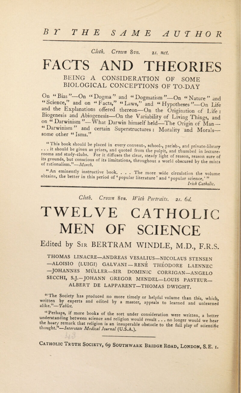 BY THE SAME AUTHOR Cloth. Crown 8vo. is. net. FACTS AND THEORIES BEING A CONSIDERATION OF SOME BIOLOGICAL CONCEPTIONS OF TO-DAY On “Bias” On “Dogma” and “Dogmatism”—On “Nature” and “Science,” and on “Facts,” “Laws,” and “ Hypotheses ”—On Life and the Explanations offered thereon—On the Origination of Life : Biogenesis and Abiogenesis—On the Variability of Living Things, and on “Darwinism”—What Darwin himself held—The Origin of Man— “ Darwinism ” and certain Superstructures : Morality and Morals— some other “ Isms.” “Th's b(Jok should be placed in every convent-, school-, parish-, and private-library . . . it should be given as prizes, and quoted from the pulpit, and thumbed in lecture- rooms and study-clubs. For it diffuses the clear, steady light of reason, reason sure of its grounds, but conscious of its limitations, throughout a world obscured by the mists of rationalism.”—Month. An eminently instructive book. . . . The more wide circulation the volume obtains, the better in this period of‘popular literature’ and ‘popular science.’ ” _ Irish Catholic. Cloth. Crown %vo. With Portraits, is. 6d. TWELVE CATHOLIC MEN OF SCIENCE Edited by Sir BERTRAM WINDLE, M.D., F.R.S. THOMAS LINACRE—ANDREAS VESALIUS—NICOLAUS STENSEN —ALOISIO (LUIGI) GALVANI — RENE THEODORE LAENNEC JOHANNES MULLER—SIR DOMINIC CORRIGAN—ANGELO SECCHI, S.J. JOHANN GREGOR MENDEL—LOUIS PASTEUR_ ALBERT DE LAPPARENT—THOMAS DWIGHT. “ The Society has produced no more timely or helpful volume than this, which 3nCi CditCd ^ 3 maSter’ aPPeals t0 learned and unlearned Perhaps, if more books of the sort under consideration were written a better understanding between science and religion would result ... no longer would we hear the noary remark that religion is an insuperable obstacle to the full play of scientific thought.”—Interstate Medical Journal (U.S.A.). P X - C Catholic Truth Society, 69 Southwark Bridge Road, London, S.E. i.