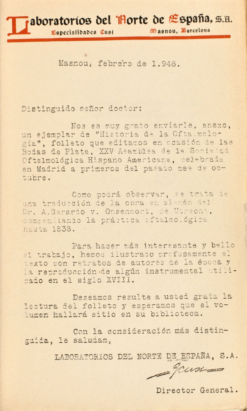 E aboratoríos bel IRorte be ££$pafía, s.h. £epecialiba&ce Cusí ílOaenou, Barcelona Masr.oUí febrero de 1.948. Distinguido señor doctor: Nos es rr.uy g'-ato enviarle, onexo, un e jemular de Historia de la Gf ta ..molo- ría, folleto que editaros en ocasión de las Bodas de Plata, XXV A-aróles de la Socie a a Oftalmológica Hispano Americana, celebrada en Madrid a primeros del pasado res de oc- ,cre. 0 02 Corno podrá observar, traducción de la o ora en al rio v. Or.seno oro, . e iando la A y» o «ra . ^ ^ ct a T v* t W . .-V wU; C V /O. 1 .recn‘, r* p T ’ ^  T'-l 'O AT 1 ^ - - a ^ »> — o -s._l w ~ v-/ x w 1833. ~Pp- r*C Vi - _L u< - 1J- ^ O 1 más interesante y bel 1 trabajo, henos ilustra o o profusamente e_ xto con retratos de autores de la éooca y r sor educción de algún instrumental .ti_i- raio en el siglo XVIII. Deseamos resulte a usted grata la e o tura oei ion 1 1 — T. O y esperamos numen Hallará sitio en su biolicteca. Con la consideración más distin- ^ O 1 m QC* M Vb J ^ b-/ __ U. Mb vW-• j LABORATCRIOS DSL NORTE DB_ESPAftA, S.A, Director General