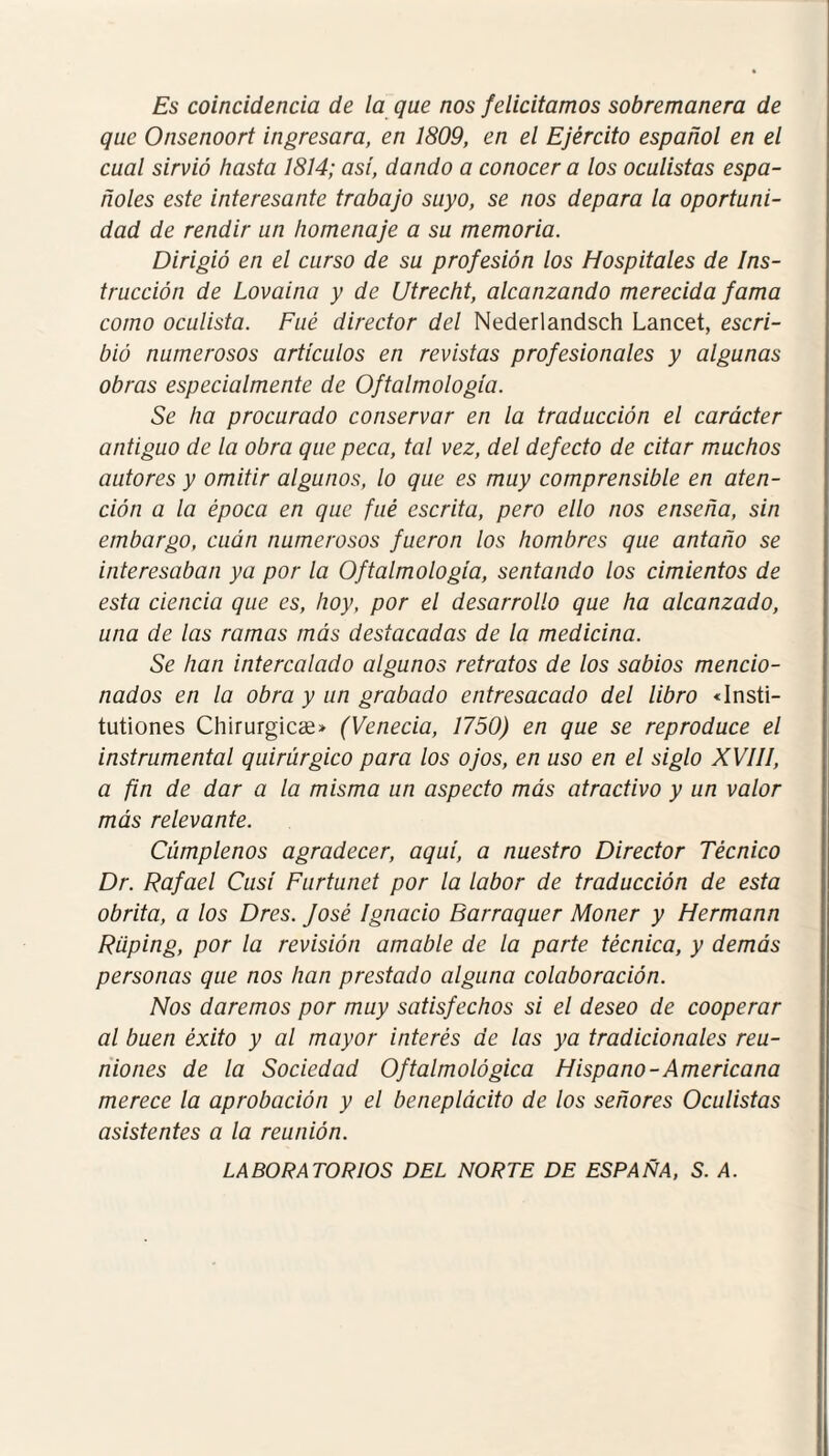 Es coincidencia de la que nos felicitamos sobremanera de que Onsenoort ingresara, en 1809, en el Ejército español en el cual sirvió hasta 1814; así, dando a conocer a los oculistas espa¬ ñoles este interesante trabajo suyo, se nos depara la oportuni¬ dad de rendir un homenaje a su memoria. Dirigió en el curso de su profesión los Hospitales de Ins¬ trucción de Lovaina y de Utrecht, alcanzando merecida fama como oculista. Fue director del Nederlandsch Lancet, escri¬ bió numerosos artículos en revistas profesionales y algunas obras especialmente de Oftalmología. Se ha procurado conservar en la traducción el carácter antiguo de la obra que peca, tal vez, del defecto de citar muchos autores y omitir algunos, lo que es muy comprensible en aten¬ ción a la época en que fué escrita, pero ello nos enseña, sin embargo, cuán numerosos fueron los hombres que antaño se interesaban ya por la Oftalmología, sentando los cimientos de esta ciencia que es, hoy, por el desarrollo que ha alcanzado, una de las ramas más destacadas de la medicina. Se han intercalado algunos retratos de los sabios mencio¬ nados en la obra y un grabado entresacado del libro «Insti- tutiones Chirurgicíe» (Venecia, 1750) en que se reproduce el instrumental quirúrgico para los ojos, en uso en el siglo XVIII, a fin de dar a la misma un aspecto más atractivo y un valor más relevante. Cúmplenos agradecer, aquí, a nuestro Director Técnico Dr. Rafael Cusí Furtunet por la labor de traducción de esta obrita, a los Dres. José Ignacio Bar raque r Moner y Hermana Rüping, por la revisión amable de la parte técnica, y demás personas que nos han prestado alguna colaboración. Nos daremos por muy satisfechos si el deseo de cooperar al buen éxito y al mayor interés de las ya tradicionales reu¬ niones de la Sociedad Oftalmológica Hispano-Americana merece la aprobación y el beneplácito de los señores Oculistas asistentes a la reunión. LABORATORIOS DEL NORTE DE ESPAÑA, S. A.