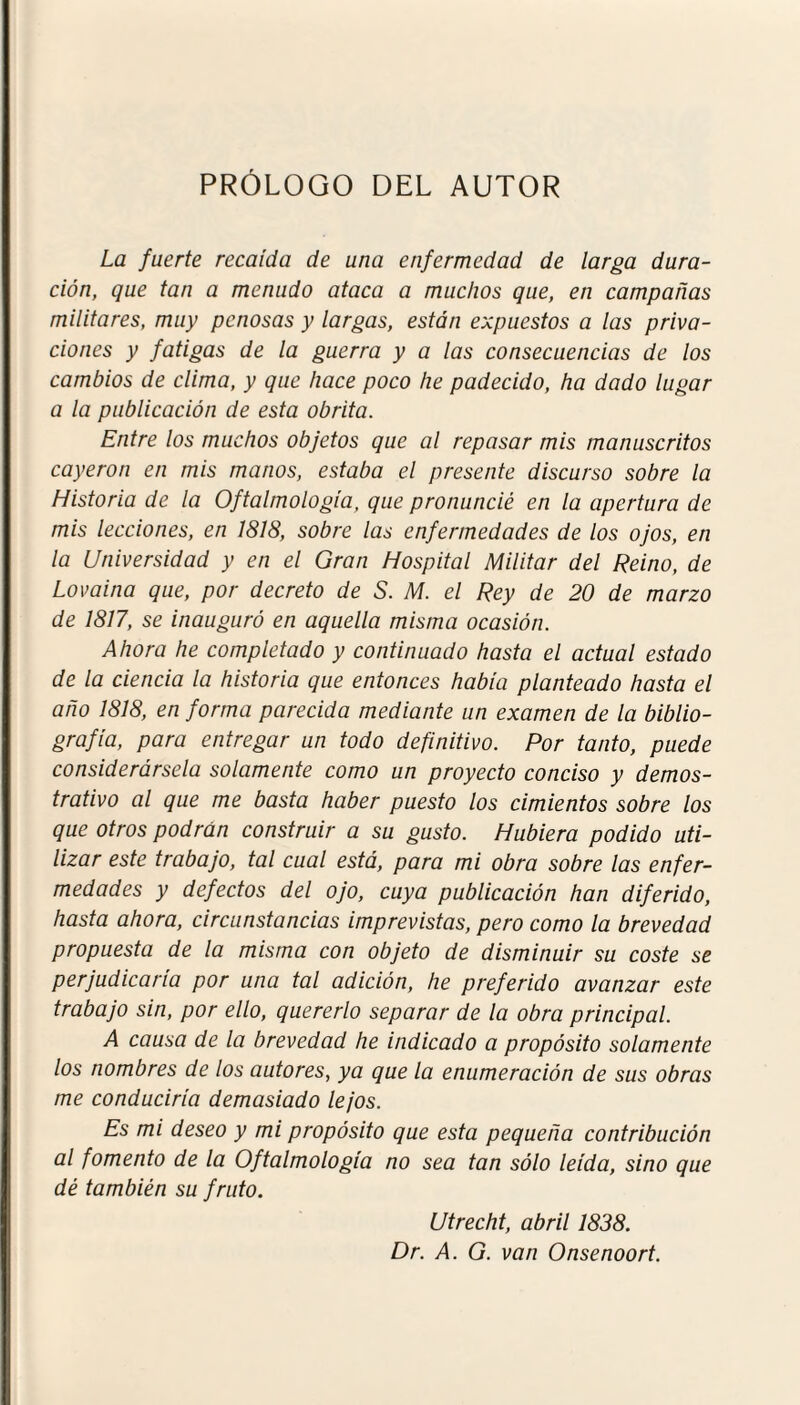 PRÓLOGO DEL AUTOR La fuerte recaída de una enfermedad de larga dura¬ ción, que tan a menudo ataca a muchos que, en campañas militares, muy penosas y largas, están expuestos a las priva¬ ciones y fatigas de la guerra y a las consecuencias de los cambios de clima, y que hace poco he padecido, ha dado lugar a la publicación de esta obrita. Entre los muchos objetos que al repasar mis manuscritos cayeron en mis manos, estaba el presente discurso sobre la Historia de la Oftalmología, que pronuncié en la apertura de mis lecciones, en 1818, sobre las enfermedades de los ojos, en la Universidad y en el Gran Hospital Militar del Reino, de Lovaina que, por decreto de S. M. el Rey de 20 de marzo de 1817, se inauguró en aquella misma ocasión. Ahora he completado y continuado hasta el actual estado de la ciencia la historia que entonces había planteado hasta el año 1818, en forma parecida mediante un examen de la biblio¬ grafía, para entregar un todo definitivo. Por tanto, puede considerársela solamente como un proyecto conciso y demos¬ trativo al que me basta haber puesto los cimientos sobre los que otros podrán construir a su gusto. Hubiera podido uti¬ lizar este trabajo, tal cual está, para mi obra sobre las enfer¬ medades y defectos del ojo, cuya publicación han diferido, hasta ahora, circunstancias imprevistas, pero como la brevedad propuesta de la misma con objeto de disminuir su coste se perjudicaría por una tal adición, he preferido avanzar este trabajo sin, por ello, quererlo separar de la obra principal. A causa de la brevedad he indicado a propósito solamente los nombres de los autores, ya que la enumeración de sus obras me conduciría demasiado lejos. Es mi deseo y mi propósito que esta pequeña contribución al fomento de la Oftalmología no sea tan sólo leída, sino que dé también su fruto. Utrecht, abril 1838. Dr. A. G. van Onsenoort.