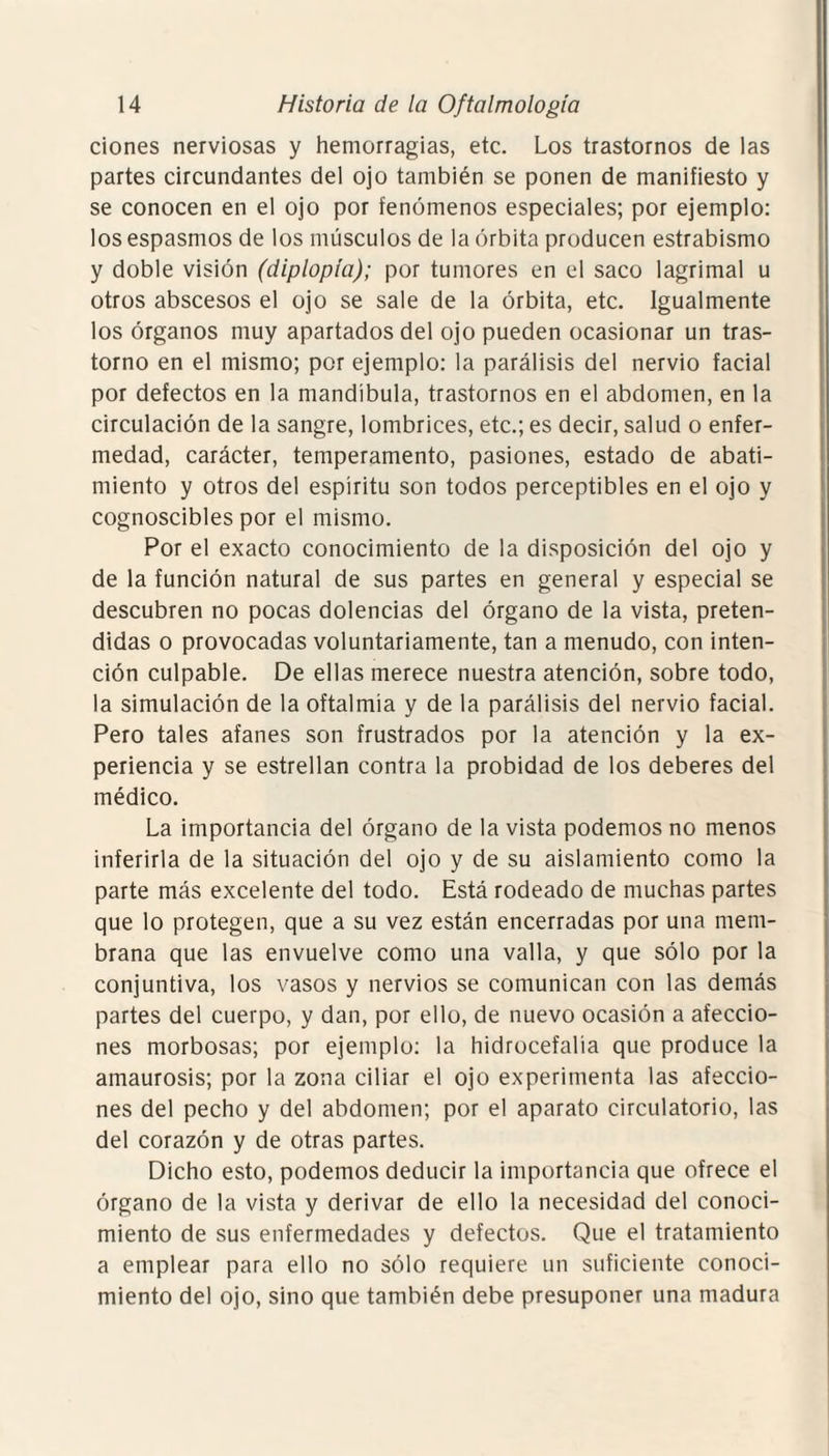 dones nerviosas y hemorragias, etc. Los trastornos de las partes circundantes del ojo también se ponen de manifiesto y se conocen en el ojo por fenómenos especiales; por ejemplo: los espasmos de los músculos de la órbita producen estrabismo y doble visión (diplopía); por tumores en el saco lagrimal u otros abscesos el ojo se sale de la órbita, etc. Igualmente los órganos muy apartados del ojo pueden ocasionar un tras¬ torno en el mismo; por ejemplo: la parálisis del nervio facial por defectos en la mandíbula, trastornos en el abdomen, en la circulación de la sangre, lombrices, etc.; es decir, salud o enfer¬ medad, carácter, temperamento, pasiones, estado de abati¬ miento y otros del espíritu son todos perceptibles en el ojo y cognoscibles por el mismo. Por el exacto conocimiento de la disposición del ojo y de la función natural de sus partes en general y especial se descubren no pocas dolencias del órgano de la vista, preten¬ didas o provocadas voluntariamente, tan a menudo, con inten¬ ción culpable. De ellas merece nuestra atención, sobre todo, la simulación de la oftalmía y de la parálisis del nervio facial. Pero tales afanes son frustrados por la atención y la ex¬ periencia y se estrellan contra la probidad de los deberes del médico. La importancia del órgano de la vista podemos no menos inferirla de la situación del ojo y de su aislamiento como la parte más excelente del todo. Está rodeado de muchas partes que lo protegen, que a su vez están encerradas por una mem¬ brana que las envuelve como una valla, y que sólo por la conjuntiva, los vasos y nervios se comunican con las demás partes del cuerpo, y dan, por ello, de nuevo ocasión a afeccio¬ nes morbosas; por ejemplo: la hidrocefalia que produce la amaurosis; por la zona ciliar el ojo experimenta las afeccio¬ nes del pecho y del abdomen; por el aparato circulatorio, las del corazón y de otras partes. Dicho esto, podemos deducir la importancia que ofrece el órgano de la vista y derivar de ello la necesidad del conoci¬ miento de sus enfermedades y defectos. Que el tratamiento a emplear para ello no sólo requiere un suficiente conoci¬ miento del ojo, sino que también debe presuponer una madura