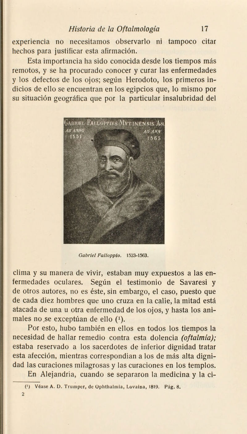 experiencia no necesitamos observarlo ni tampoco citar hechos para justificar esta afirmación. Esta importancia ha sido conocida desde los tiempos más remotos, y se ha procurado conocer y curar las enfermedades y los defectos de los ojos; según Herodoto, los primeros in¬ dicios de ello se encuentran en los egipcios que, lo mismo por su situación geográfica que por la particular insalubridad del Gabriel Falloppio. 1523-1563. clima y su manera de vivir, estaban muy expuestos a las en¬ fermedades oculares. Según el testimonio de Savaresi y de otros autores, no es éste, sin embargo, el caso, puesto que de cada diez hombres que uno cruza en la calle, la mitad está atacada de una u otra enfermedad de los ojos, y hasta los ani¬ males no se exceptúan de ello (x). Por esto, hubo también en ellos en todos los tiempos la necesidad de hallar remedio contra esta dolencia (oftalmía); estaba reservado a los sacerdotes de inferior dignidad tratar esta afección, mientras correspondían a los de más alta digni¬ dad las curaciones milagrosas y las curaciones en los templos. En Alejandría, cuando se separaron la medicina y la ci- (*) (*) Véase A. D. Trumper, de Ophthalmia, Lovaina, 1819. Pag. 8. 2