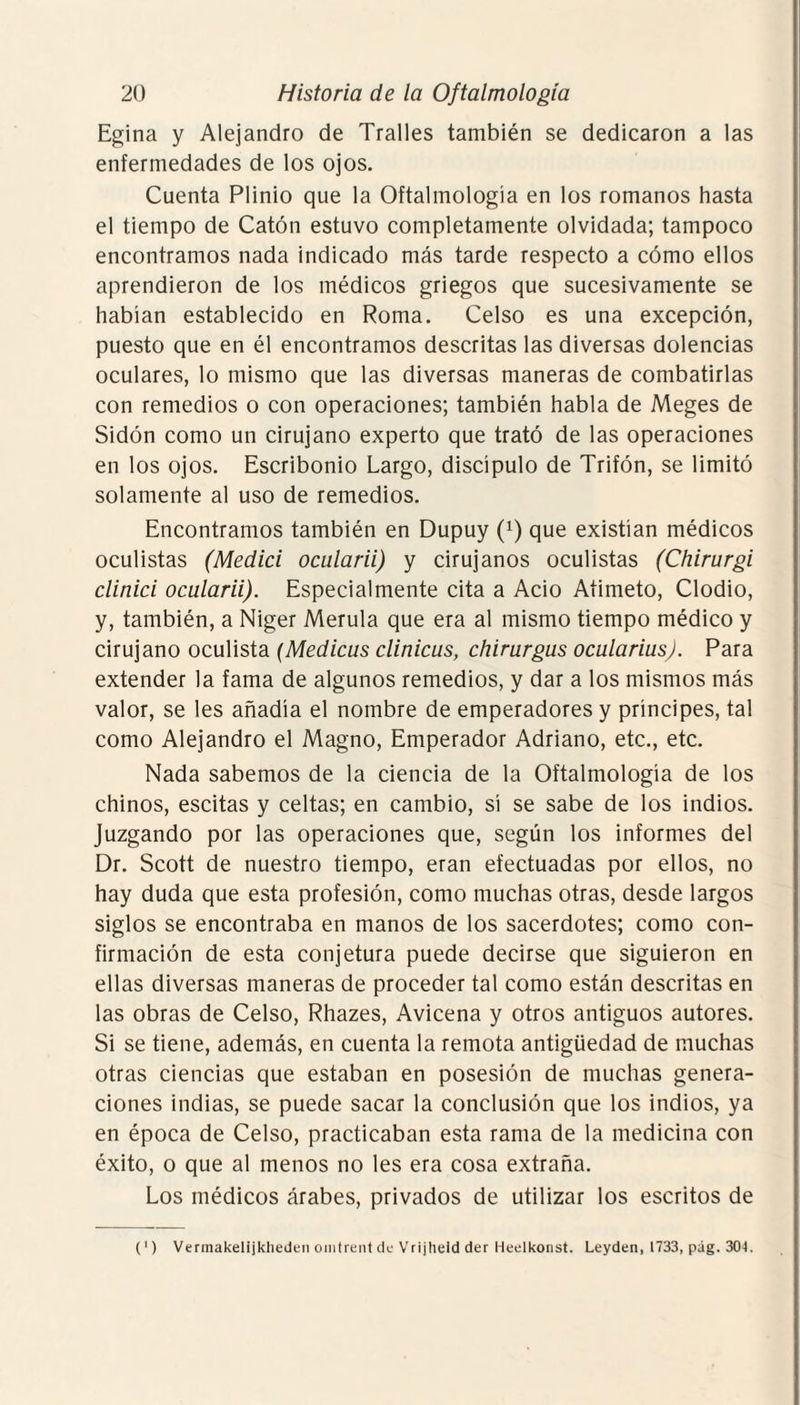 Egina y Alejandro de Tralles también se dedicaron a las enfermedades de los ojos. Cuenta Plinio que la Oftalmología en los romanos hasta el tiempo de Catón estuvo completamente olvidada; tampoco encontramos nada indicado más tarde respecto a cómo ellos aprendieron de los médicos griegos que sucesivamente se habían establecido en Roma. Celso es una excepción, puesto que en él encontramos descritas las diversas dolencias oculares, lo mismo que las diversas maneras de combatirlas con remedios o con operaciones; también habla de Meges de Sidón como un cirujano experto que trató de las operaciones en los ojos. Escribonio Largo, discípulo de Trifón, se limitó solamente al uso de remedios. Encontramos también en Dupuy (x) que existían médicos oculistas (Medid ocularii) y cirujanos oculistas (Chirurgi clinici ocularii). Especialmente cita a Acio Atimeto, Clodio, y, también, a Niger Merula que era al mismo tiempo médico y cirujano oculista (Medicus clinicus, chirurgus ocularius). Para extender la fama de algunos remedios, y dar a los mismos más valor, se les añadía el nombre de emperadores y príncipes, tal como Alejandro el Magno, Emperador Adriano, etc., etc. Nada sabemos de la ciencia de la Oftalmología de los chinos, escitas y celtas; en cambio, sí se sabe de los indios. Juzgando por las operaciones que, según los informes del Dr. Scott de nuestro tiempo, eran efectuadas por ellos, no hay duda que esta profesión, como muchas otras, desde largos siglos se encontraba en manos de los sacerdotes; como con¬ firmación de esta conjetura puede decirse que siguieron en ellas diversas maneras de proceder tal como están descritas en las obras de Celso, Rhazes, Avicena y otros antiguos autores. Si se tiene, además, en cuenta la remota antigüedad de muchas otras ciencias que estaban en posesión de muchas genera¬ ciones indias, se puede sacar la conclusión que los indios, ya en época de Celso, practicaban esta rama de la medicina con éxito, o que al menos no les era cosa extraña. Los médicos árabes, privados de utilizar los escritos de (') Vermakelijkheden omtrent de Vrijheid der Heelkonst. Leyden, 1733, pág. 304.