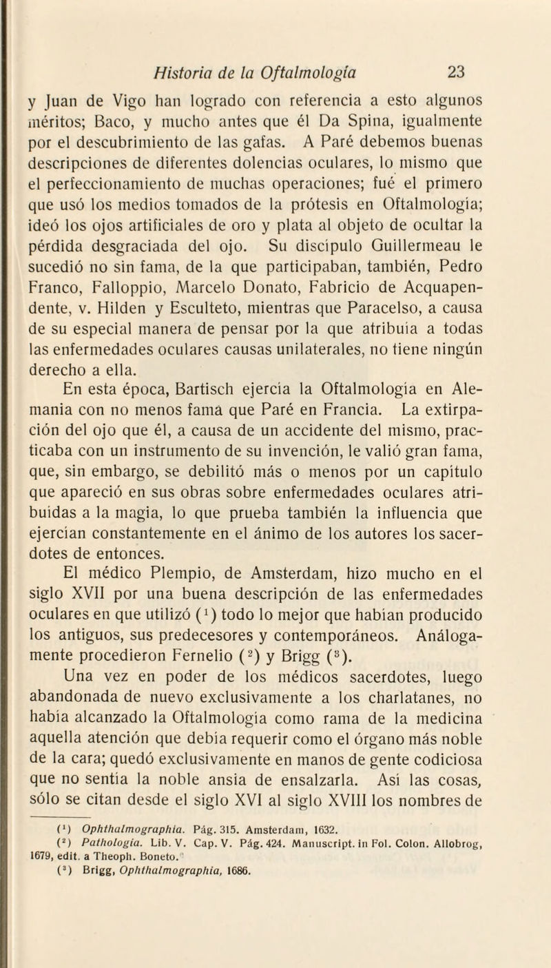 y Juan de Vigo han logrado con referencia a esto algunos méritos; Baco, y mucho antes que él Da Spina, igualmente por el descubrimiento de las gafas. A Paré debemos buenas descripciones de diferentes dolencias oculares, lo mismo que el perfeccionamiento de muchas operaciones; fué el primero que usó los medios tomados de la prótesis en Oftalmología; ideó los ojos artificiales de oro y plata al objeto de ocultar la pérdida desgraciada del ojo. Su discípulo Guillermeau le sucedió no sin fama, de la que participaban, también, Pedro Franco, Falloppio, Marcelo Donato, Fabricio de Acquapen- dente, v. Hilden y Esculteto, mientras que Paracelso, a causa de su especial manera de pensar por la que atribuía a todas las enfermedades oculares causas unilaterales, no tiene ningún derecho a ella. En esta época, Bartisch ejercía la Oftalmología en Ale¬ mania con no menos fama que Paré en Francia. La extirpa¬ ción del ojo que él, a causa de un accidente del mismo, prac¬ ticaba con un instrumento de su invención, le valió gran fama, que, sin embargo, se debilitó más o menos por un capítulo que apareció en sus obras sobre enfermedades oculares atri¬ buidas a la magia, lo que prueba también la influencia que ejercían constantemente en el ánimo de los autores los sacer¬ dotes de entonces. El médico Plempio, de Amsterdam, hizo mucho en el siglo XVII por una buena descripción de las enfermedades oculares en que utilizó (J) todo lo mejor que habían producido los antiguos, sus predecesores y contemporáneos. Análoga¬ mente procedieron Fernelio (2) y Brigg (3). Una vez en poder de los médicos sacerdotes, luego abandonada de nuevo exclusivamente a los charlatanes, no había alcanzado la Oftalmología como rama de la medicina aquella atención que debía requerir como el órgano más noble de la cara; quedó exclusivamente en manos de gente codiciosa que no sentía la noble ansia de ensalzarla. Así las cosas, sólo se citan desde el siglo XVI al siglo XVIII los nombres de (*) (*) Ophthulmographia. Pág. 315. Amsterdam, 1632. (2) Pathologia. Lib. V. Cap. V. Pág. 424. Mamiscript. in Fol. Colon. Allobrog, 1679, edit. a Theoph. Boneto. (3) Brigg, Ophthalmographia, 1686.